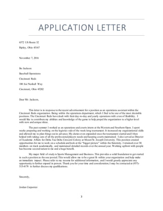 3
APPLICATION LETTER
6572 US Route 52
Ripley, Ohio 45167
November 7, 2016
Bo Jackson
Baseball Operations
Cincinnati Reds
100 Joe Nuxhall Way
Cincinnati, Ohio 45202
Dear Mr. Jackson,
This letter is in response to the recent advertisement for a position as an operations assistant within the
Cincinnati Reds organization. Being within the operations department, which I find to be one of the most desirable
positions.The Cincinnati Reds have dealt with their day-to-day and yearly operations with a ton of flexibility. I
would like to contribute my abilities and knowledge of the game to help propel the organization to a higher level
with new and unique ideas.
The past summer I worked as an operations and courts intern at the Western and Southern Open. I spent
weeks preparing and working on the logistics side of the week long tournament. It increased my organizational skills
and allowed me to plan things out in advance. My duties even expanded once the tournament started and I then
helped with taking care of all the professionalplayers needs and keeping courts maintained. I also served as Director
of Academic Affairs for Delta Tau Delta Crescent Colony at Mount St. Joseph University. This position created
opportunities for me to work on a schedule and look at the “bigger picture” within the fraternity. I retained over 30
members on track academically, and maintained detailed records over the annual year. Working upfront with people
has become second nature to me and a huge benefit.
My major field of study is Sports Management and Business.This provides a solid foundation to get started
in such a position as the one posted.This would allow me to be a great fit within your organization and help make
an immediate impact. Please refer to my resume for additional information, and I would greatly appreciate any
opportunity to further expand in person. Thank you for your time and consideration,I may be contacted at (937)-
515-4178 to further discuss my qualifications.
Sincerely,
Jordan Carpenter
 