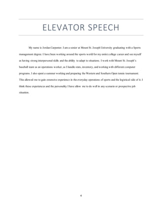 4
ELEVATOR SPEECH
My name is Jordan Carpenter. I am a senior at Mount St. Joseph University graduating with a Sports
management degree. I have been working around the sports world for my entire college career and see myself
as having strong interpersonal skills and the ability to adapt to situations. I work with Mount St. Joseph’s
baseball team as an operations worker, as I handle stats, inventory, and working with different computer
programs. I also spent a summer working and preparing the Western and Southern Open tennis tournament.
This allowed me to gain extensive experience in the everyday operations of sports and the logistical side of it. I
think these experiences and the personality I have allow me to do well in any scenario or prospective job
situation.
 