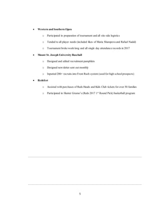 5
 Western and Southern Open
o Participated in preparation of tournament and all site side logistics
o Tended to all player needs (included likes of Maria Sharapova and Rafael Nadal)
o Tournament broke week long and all single day attendance records in 2017
 Mount St. Joseph University Baseball
o Designed and edited recruitment pamphlets
o Designed newsletter sent out monthly
o Inputted 200+ recruits into Front Rush system (used for high schoolprospects)
 Redsfest
o Assisted with purchases of Reds Heads and Kids Club tickets for over 50 families
o Participated in Hunter Greene’s (Reds 2017 1st
Round Pick) basketball program
 