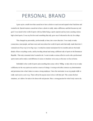 6
PERSONAL BRAND
I grew up in a small town that caused me to have a desire to reach out and expand what I had done and
wanted to do. Special mentors caused me to have a desire to really make a difference and that became my real
goal. I was raised in the world of sports with my father being a sports reporter and my mom coaching various
high schoolsports. It was my first love and something that only grew once I relocated to the city for college.
This changed my personality, professionally at least, into a new direction. I was ready to make
connections, meet people, and learn more and more about the world of sports and what really made them tick. I
ventured out of my way in two big ways. I worked at a tennis tournament for two months and saw the inside
details of how everything works, and by traveling abroad and seeing a different side of sports in the Dominican
Republic. This truly cemented what I wanted to do. I want to make a serious effort to work with a professional
sports teams and to make a real difference in areas or situations not as easy as the ones we face at home.
Enthralled in the world of sports and everything that comes with it. Willing to take risks to try to make
a difference in the way sports are used as a source of change. A strong work ethic connects my determination
and persistence into what it takes to create a strong employee. I have the motivation to use my people skills to
really reach out in a new way. There will not be anyone more in love with their job. This creates the best
situations, as it allows for tasks to be done with real passion. Have a strong passion for what I truly want to do.
 