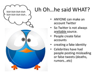 Uh Oh…he said WHAT?ANYONE can make an account TwitterSo Twitter is not always areliable source.People create false accountscreating a fake identityCelebrities have had people posting misleading or false tweets (deaths, rumors…etc)blah blah blah blah blah blah blah blah…
