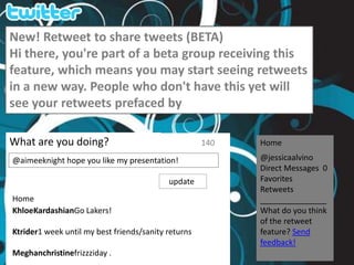 New! Retweet to share tweets (BETA) Hi there, you&apos;re part of a beta group receiving this feature, which means you may start seeing retweets in a new way. People who don&apos;t have this yet will see your retweets prefaced by What are you doing? 140 Home @jessicaalvino Direct Messages  0 Favorites Retweets _______________ What do you think of the retweet feature? Send feedback! @aimeeknight hope you like my presentation!    update Home KhloeKardashianGo Lakers! Ktrider1 week until my best friends/sanity returns Meghanchristinefrizzziday . 