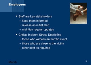 Employees 
 Staff are key stakeholders 
– keep them informed 
– release an initial alert 
– maintian regular updates 
 Critical Incident Stress Debriefing 
– those who witness an horrific event 
– those who are close to the victim 
– other staff as required 
Marsh 12 
 