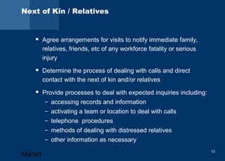 Next of Kin / Relatives 
 Agree arrangements for visits to notify immediate family, 
relatives, friends, etc of any workforce fatality or serious 
injury 
 Determine the process of dealing with calls and direct 
contact with the next of kin and/or relatives 
 Provide processes to deal with expected inquiries including: 
– accessing records and information 
– activating a team or location to deal with calls 
– telephone procedures 
– methods of dealing with distressed relatives 
– other information as necessary 
Marsh 13 
 