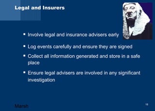 Legal and Insurers 
 Involve legal and insurance advisers early 
 Log events carefully and ensure they are signed 
 Collect all information generated and store in a safe 
place 
 Ensure legal advisers are involved in any significant 
investigation 
Marsh 18 
 