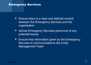 Emergency Services 
 Ensure there is a clear and defined conduit 
between the Emergency Services and the 
organisation 
 Advise Emergency Services personnel of any 
potential issues 
 Ensure that information given by the Emergency 
Services is communicated to the Crisis 
Management Team 
Marsh 20 
 