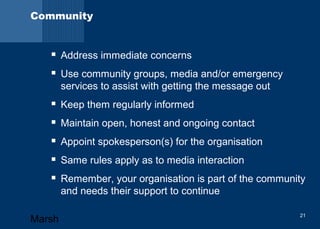 Community 
 Address immediate concerns 
 Use community groups, media and/or emergency 
services to assist with getting the message out 
 Keep them regularly informed 
 Maintain open, honest and ongoing contact 
 Appoint spokesperson(s) for the organisation 
 Same rules apply as to media interaction 
 Remember, your organisation is part of the community 
and needs their support to continue 
Marsh 21 
 