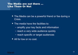 The Media are out there … 
Like Them Or Not 
 The Media can be a powerful friend or foe during a 
Crisis. 
 The media have the facilities to: 
– amplify your key facts and information 
– reach a very wide audience quickly 
– reach specific or target audiences 
 All for low or no cost. 
Marsh 23 
 