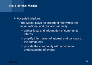 Role of the Media 
 Accepted wisdom: 
– The Media plays an important role within the 
local, national and global community: 
 gather facts and information of community 
interest 
 amplify information of interest and concern to 
the community 
 provide the community with a common 
understanding of events 
Marsh 24 
 