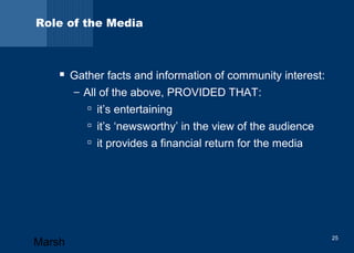 Role of the Media 
 Gather facts and information of community interest: 
– All of the above, PROVIDED THAT: 
 it’s entertaining 
 it’s ‘newsworthy’ in the view of the audience 
 it provides a financial return for the media 
Marsh 25 
 