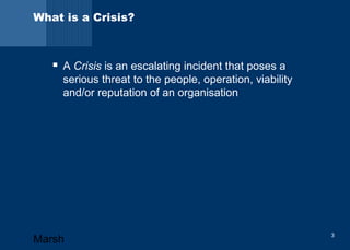 What is a Crisis? 
 A Crisis is an escalating incident that poses a 
serious threat to the people, operation, viability 
and/or reputation of an organisation 
Marsh 3 
 