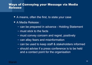Ways of Conveying your Message via Media 
Release 
 A means, often the first, to state your case 
 A Media Release : 
– can be prepared in advance - Holding Statement 
– must stick to the facts 
– must convey concern and regret, positively 
– can allay fears and misinformation 
– can be used to keep staff & stakeholders informed 
– should advise if a press conference is to be held 
and a contact point for the organisation 
Marsh 30 
 