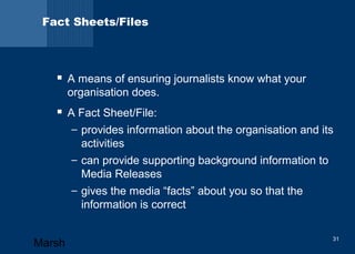Fact Sheets/Files 
 A means of ensuring journalists know what your 
organisation does. 
 A Fact Sheet/File: 
– provides information about the organisation and its 
activities 
– can provide supporting background information to 
Media Releases 
– gives the media “facts” about you so that the 
information is correct 
Marsh 31 
 
