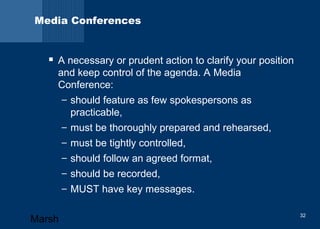 Media Conferences 
 A necessary or prudent action to clarify your position 
and keep control of the agenda. A Media 
Conference: 
– should feature as few spokespersons as 
practicable, 
– must be thoroughly prepared and rehearsed, 
– must be tightly controlled, 
– should follow an agreed format, 
– should be recorded, 
– MUST have key messages. 
Marsh 32 
 