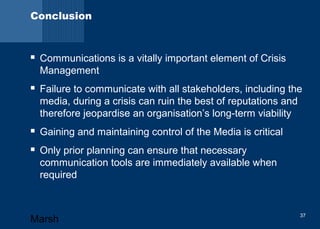 Conclusion 
 Communications is a vitally important element of Crisis 
Management 
 Failure to communicate with all stakeholders, including the 
media, during a crisis can ruin the best of reputations and 
therefore jeopardise an organisation’s long-term viability 
 Gaining and maintaining control of the Media is critical 
 Only prior planning can ensure that necessary 
communication tools are immediately available when 
required 
Marsh 37 
 