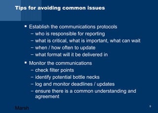 Tips for avoiding common issues 
 Establish the communications protocols 
– who is responsible for reporting 
– what is critical, what is important, what can wait 
– when / how often to update 
– what format will it be delivered in 
 Monitor the communications 
– check filter points 
– identify potential bottle necks 
– log and monitor deadlines / updates 
– ensure there is a common understanding and 
agreement 
Marsh 9 
 