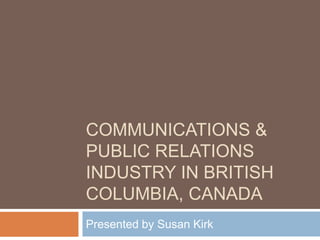Communications & Public Relations Industry in British columbia, canada Presented by Susan Kirk 