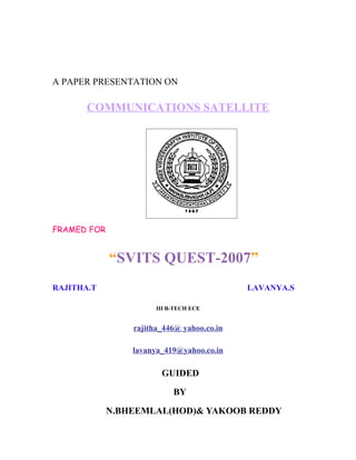 A PAPER PRESENTATION ON

       COMMUNICATIONS SATELLITE




FRAMED FOR


             “SVITS QUEST-2007”
RAJITHA.T                                   LAVANYA.S

                       III B-TECH ECE


                 rajitha_446@ yahoo.co.in

                 lavanya_419@yahoo.co.in

                        GUIDED

                            BY

             N.BHEEMLAL(HOD)& YAKOOB REDDY
 