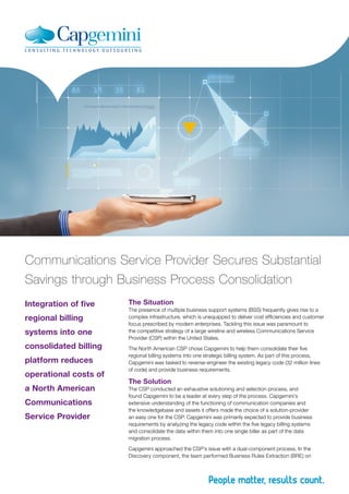 Integration of five
regional billing
systems into one
consolidated billing
platform reduces
operational costs of
a North American
Communications
Service Provider
Communications Service Provider Secures Substantial
Savings through Business Process Consolidation
The Situation
The presence of multiple business support systems (BSS) frequently gives rise to a
complex infrastructure, which is unequipped to deliver cost efficiencies and customer
focus prescribed by modern enterprises. Tackling this issue was paramount to
the competitive strategy of a large wireline and wireless Communications Service
Provider (CSP) within the United States.
The North American CSP chose Capgemini to help them consolidate their five
regional billing systems into one strategic billing system. As part of this process,
Capgemini was tasked to reverse-engineer the existing legacy code (32 million lines
of code) and provide business requirements.
The Solution
The CSP conducted an exhaustive solutioning and selection process, and
found Capgemini to be a leader at every step of the process. Capgemini’s
extensive understanding of the functioning of communication companies and
the knowledgebase and assets it offers made the choice of a solution-provider
an easy one for the CSP. Capgemini was primarily expected to provide business
requirements by analyzing the legacy code within the five legacy billing systems
and consolidate the data within them into one single biller as part of the data
migration process.
Capgemini approached the CSP’s issue with a dual-component process. In the
Discovery component, the team performed Business Rules Extraction (BRE) on
 