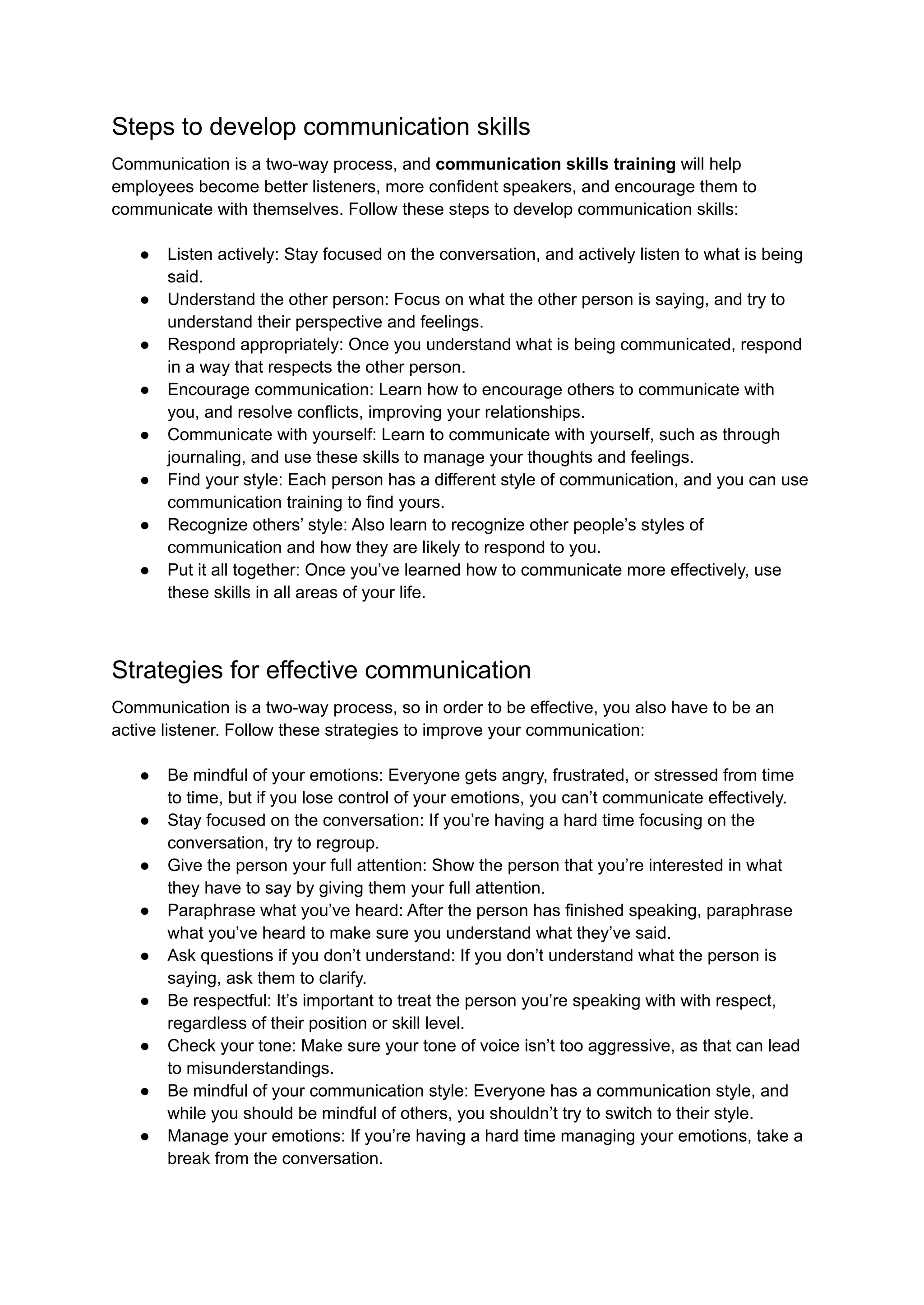 Steps to develop communication skills
Communication is a two-way process, and communication skills training will help
employees become better listeners, more confident speakers, and encourage them to
communicate with themselves. Follow these steps to develop communication skills:
● Listen actively: Stay focused on the conversation, and actively listen to what is being
said.
● Understand the other person: Focus on what the other person is saying, and try to
understand their perspective and feelings.
● Respond appropriately: Once you understand what is being communicated, respond
in a way that respects the other person.
● Encourage communication: Learn how to encourage others to communicate with
you, and resolve conflicts, improving your relationships.
● Communicate with yourself: Learn to communicate with yourself, such as through
journaling, and use these skills to manage your thoughts and feelings.
● Find your style: Each person has a different style of communication, and you can use
communication training to find yours.
● Recognize others’ style: Also learn to recognize other people’s styles of
communication and how they are likely to respond to you.
● Put it all together: Once you’ve learned how to communicate more effectively, use
these skills in all areas of your life.
Strategies for effective communication
Communication is a two-way process, so in order to be effective, you also have to be an
active listener. Follow these strategies to improve your communication:
● Be mindful of your emotions: Everyone gets angry, frustrated, or stressed from time
to time, but if you lose control of your emotions, you can’t communicate effectively.
● Stay focused on the conversation: If you’re having a hard time focusing on the
conversation, try to regroup.
● Give the person your full attention: Show the person that you’re interested in what
they have to say by giving them your full attention.
● Paraphrase what you’ve heard: After the person has finished speaking, paraphrase
what you’ve heard to make sure you understand what they’ve said.
● Ask questions if you don’t understand: If you don’t understand what the person is
saying, ask them to clarify.
● Be respectful: It’s important to treat the person you’re speaking with with respect,
regardless of their position or skill level.
● Check your tone: Make sure your tone of voice isn’t too aggressive, as that can lead
to misunderstandings.
● Be mindful of your communication style: Everyone has a communication style, and
while you should be mindful of others, you shouldn’t try to switch to their style.
● Manage your emotions: If you’re having a hard time managing your emotions, take a
break from the conversation.
 