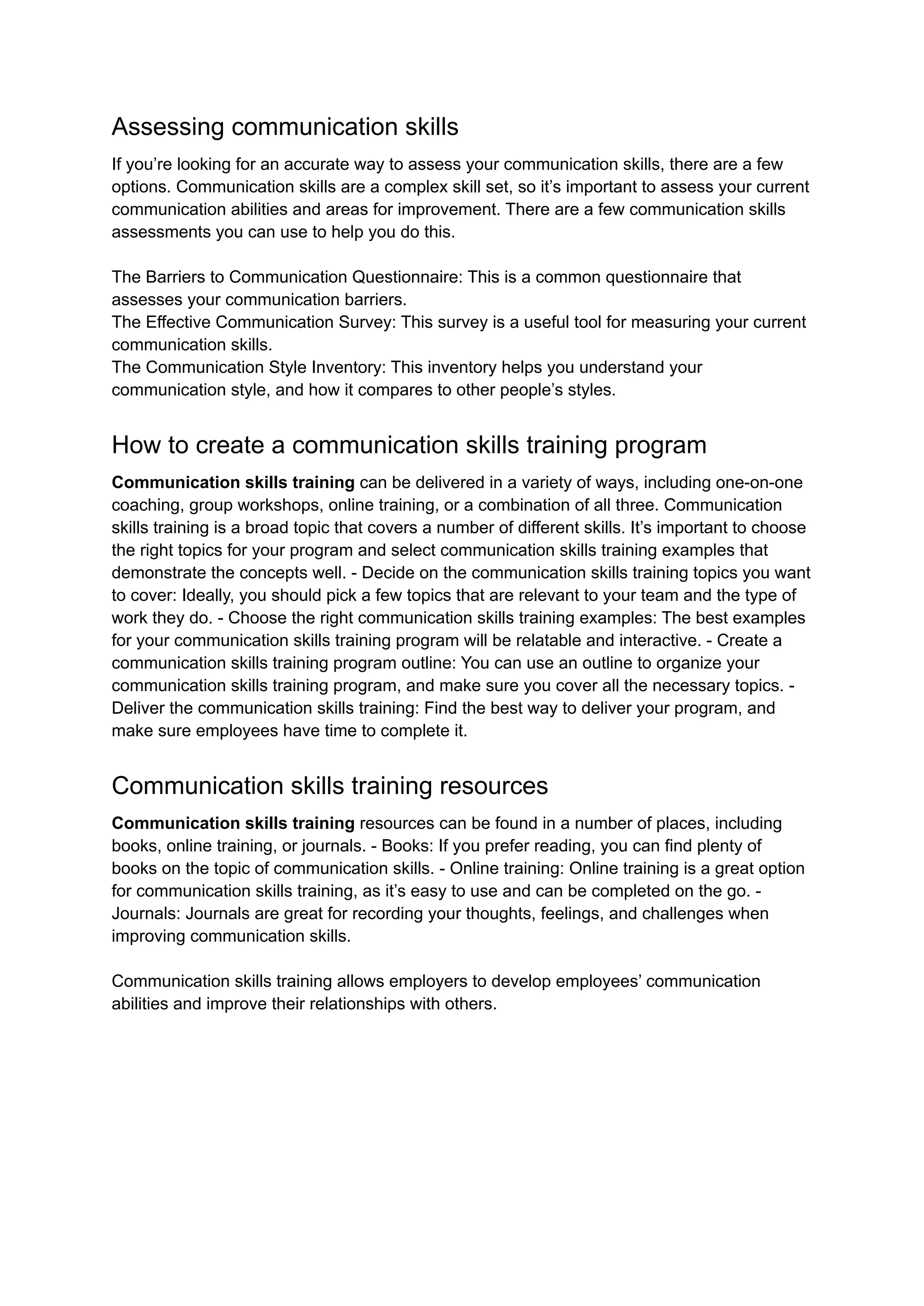 Assessing communication skills
If you’re looking for an accurate way to assess your communication skills, there are a few
options. Communication skills are a complex skill set, so it’s important to assess your current
communication abilities and areas for improvement. There are a few communication skills
assessments you can use to help you do this.
The Barriers to Communication Questionnaire: This is a common questionnaire that
assesses your communication barriers.
The Effective Communication Survey: This survey is a useful tool for measuring your current
communication skills.
The Communication Style Inventory: This inventory helps you understand your
communication style, and how it compares to other people’s styles.
How to create a communication skills training program
Communication skills training can be delivered in a variety of ways, including one-on-one
coaching, group workshops, online training, or a combination of all three. Communication
skills training is a broad topic that covers a number of different skills. It’s important to choose
the right topics for your program and select communication skills training examples that
demonstrate the concepts well. - Decide on the communication skills training topics you want
to cover: Ideally, you should pick a few topics that are relevant to your team and the type of
work they do. - Choose the right communication skills training examples: The best examples
for your communication skills training program will be relatable and interactive. - Create a
communication skills training program outline: You can use an outline to organize your
communication skills training program, and make sure you cover all the necessary topics. -
Deliver the communication skills training: Find the best way to deliver your program, and
make sure employees have time to complete it.
Communication skills training resources
Communication skills training resources can be found in a number of places, including
books, online training, or journals. - Books: If you prefer reading, you can find plenty of
books on the topic of communication skills. - Online training: Online training is a great option
for communication skills training, as it’s easy to use and can be completed on the go. -
Journals: Journals are great for recording your thoughts, feelings, and challenges when
improving communication skills.
Communication skills training allows employers to develop employees’ communication
abilities and improve their relationships with others.
 