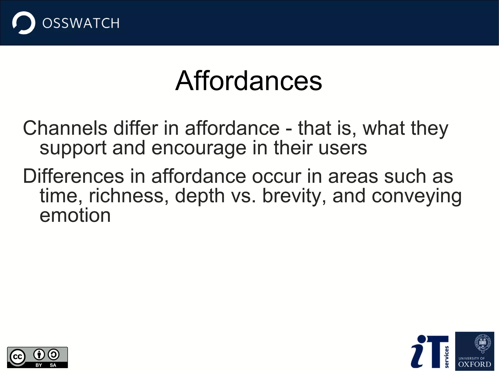 Affordances
Channels differ in affordance - that is, what they
support and encourage in their users
Differences in affordance occur in areas such as
time, richness, depth vs. brevity, and conveying
emotion

 