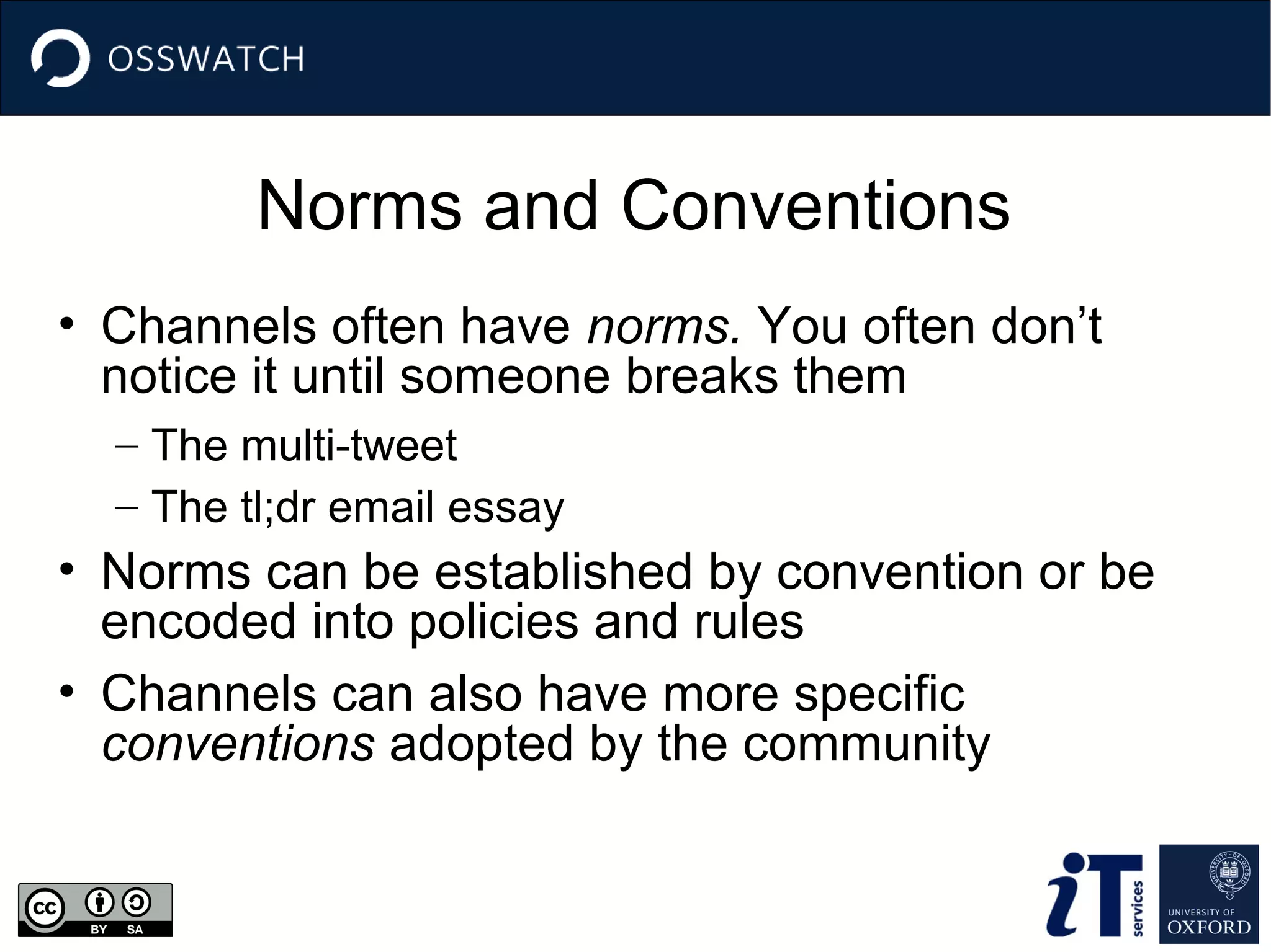 Norms and Conventions
• Channels often have norms. You often don’t
notice it until someone breaks them
– The multi-tweet
– The tl;dr email essay

• Norms can be established by convention or be
encoded into policies and rules
• Channels can also have more specific
conventions adopted by the community

 