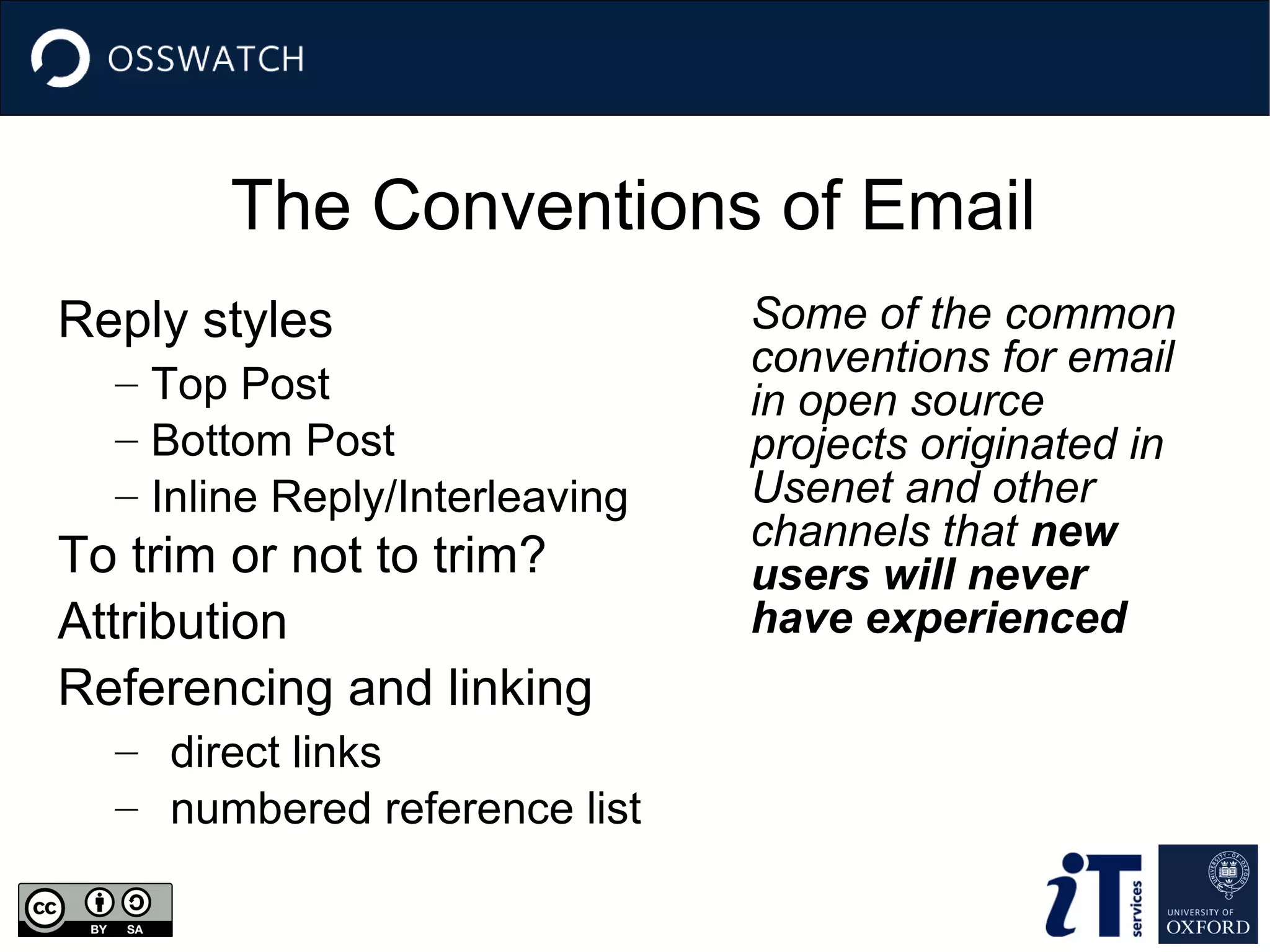 The Conventions of Email
Reply styles
– Top Post
– Bottom Post
– Inline Reply/Interleaving

To trim or not to trim?
Attribution
Referencing and linking
– direct links
– numbered reference list

Some of the common
conventions for email
in open source
projects originated in
Usenet and other
channels that new
users will never
have experienced

 