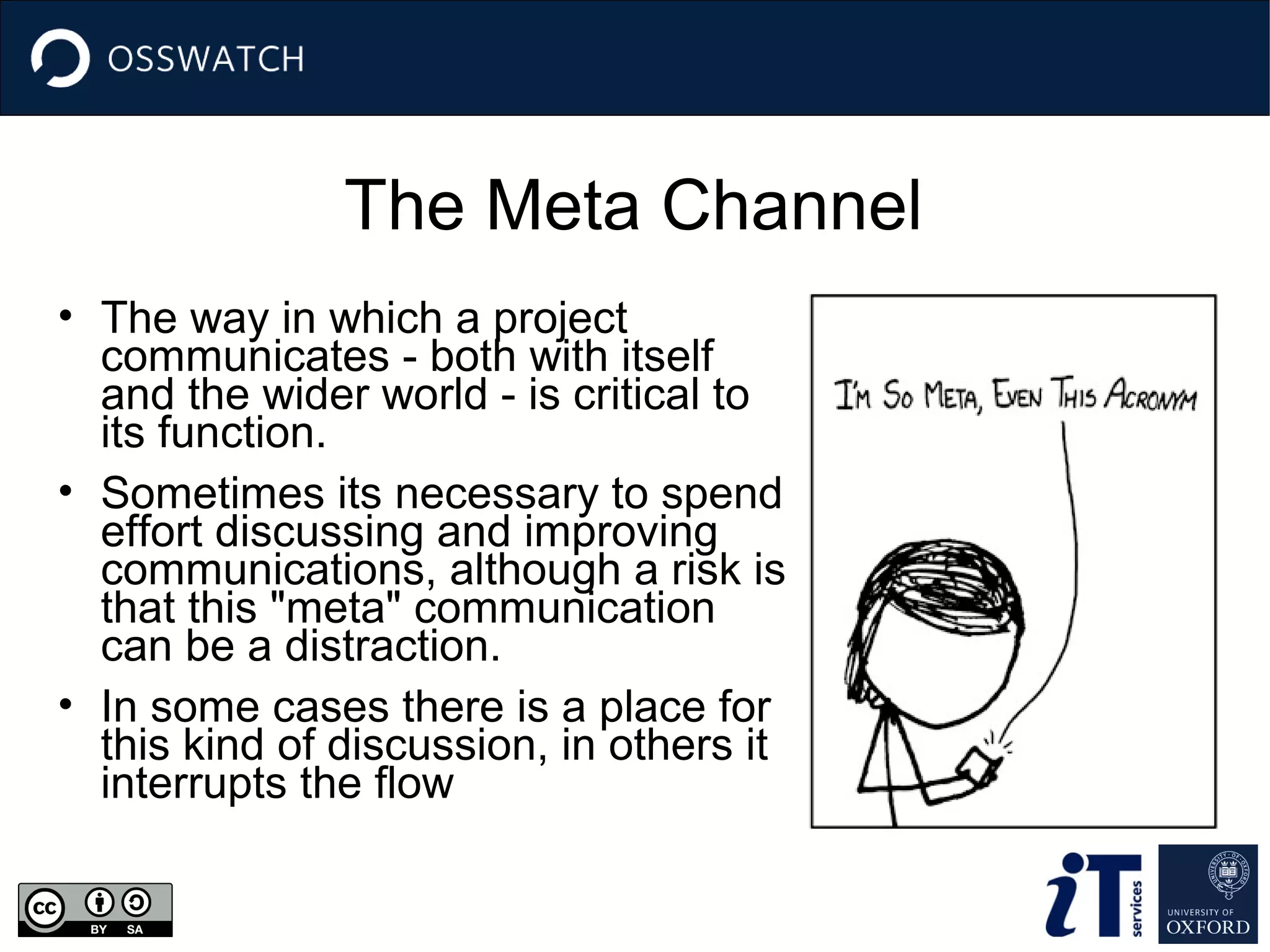 The Meta Channel
• The way in which a project
communicates - both with itself
and the wider world - is critical to
its function.
• Sometimes its necessary to spend
effort discussing and improving
communications, although a risk is
that this "meta" communication
can be a distraction.
• In some cases there is a place for
this kind of discussion, in others it
interrupts the flow

 