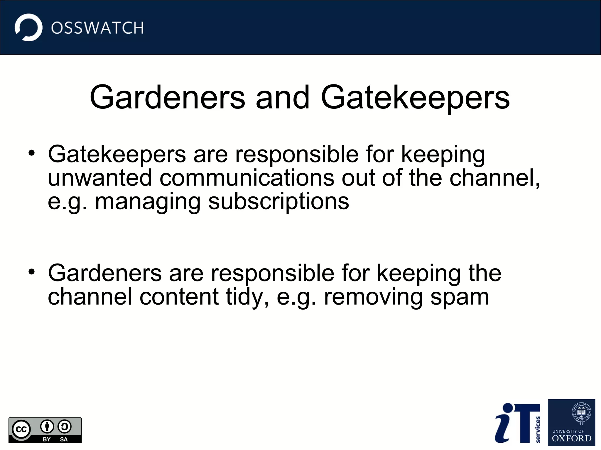 Gardeners and Gatekeepers
• Gatekeepers are responsible for keeping
unwanted communications out of the channel,
e.g. managing subscriptions
• Gardeners are responsible for keeping the
channel content tidy, e.g. removing spam

 
