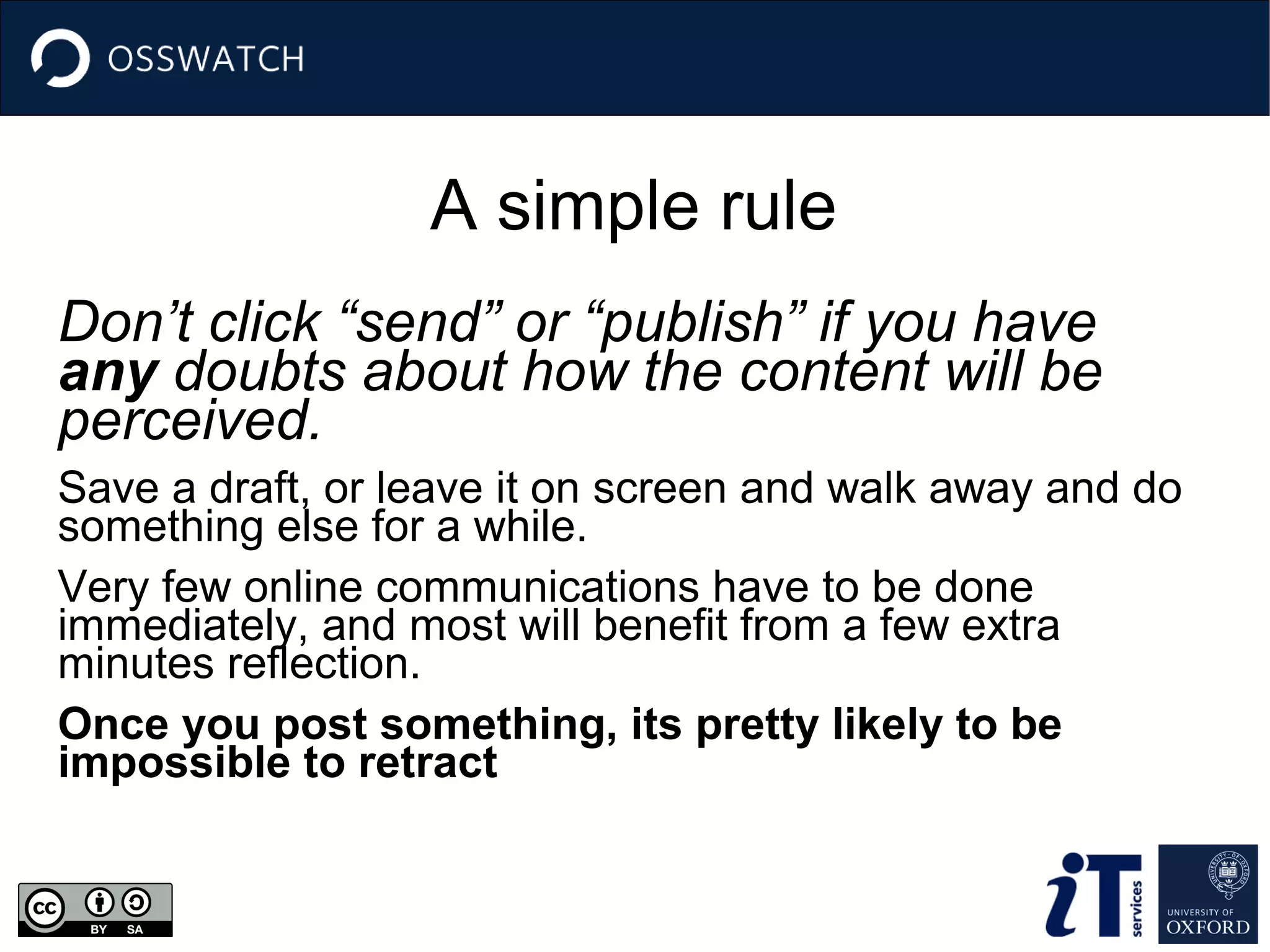 A simple rule
Don’t click “send” or “publish” if you have
any doubts about how the content will be
perceived.
Save a draft, or leave it on screen and walk away and do
something else for a while.
Very few online communications have to be done
immediately, and most will benefit from a few extra
minutes reflection.
Once you post something, its pretty likely to be
impossible to retract

 