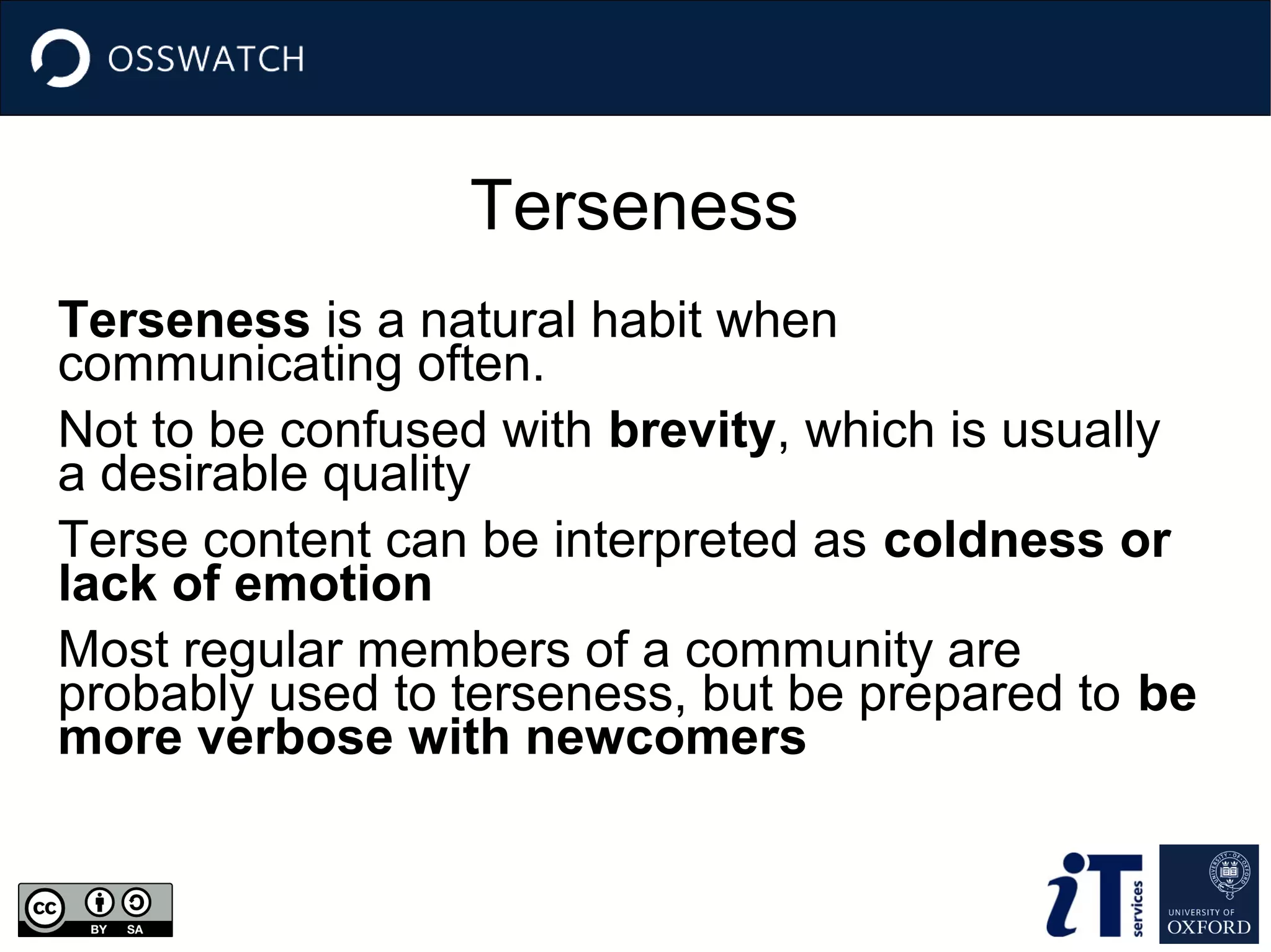 Terseness
Terseness is a natural habit when
communicating often.
Not to be confused with brevity, which is usually
a desirable quality
Terse content can be interpreted as coldness or
lack of emotion
Most regular members of a community are
probably used to terseness, but be prepared to be
more verbose with newcomers

 