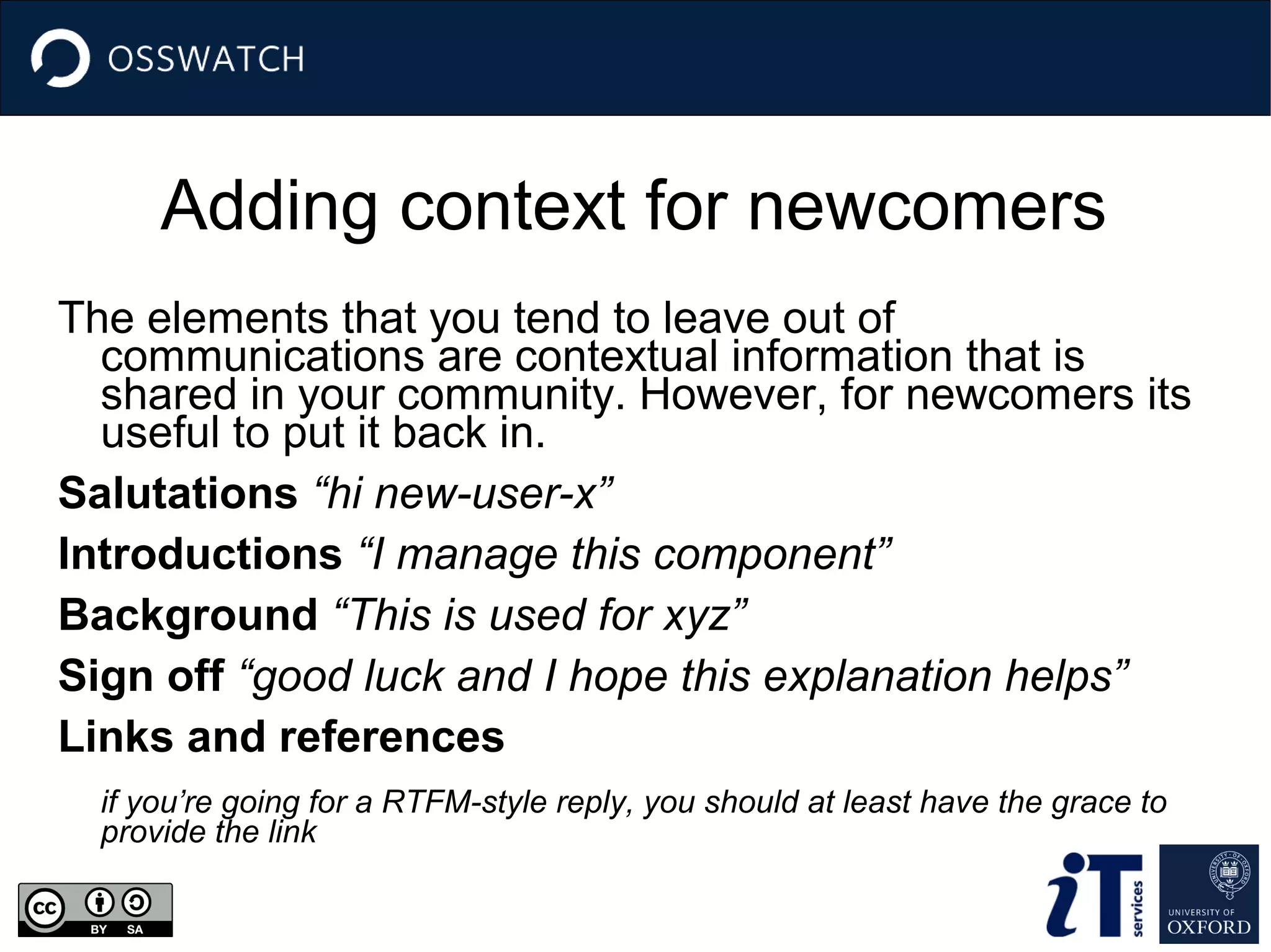 Adding context for newcomers
The elements that you tend to leave out of
communications are contextual information that is
shared in your community. However, for newcomers its
useful to put it back in.
Salutations “hi new-user-x”
Introductions “I manage this component”
Background “This is used for xyz”
Sign off “good luck and I hope this explanation helps”
Links and references
if you’re going for a RTFM-style reply, you should at least have the grace to
provide the link

 