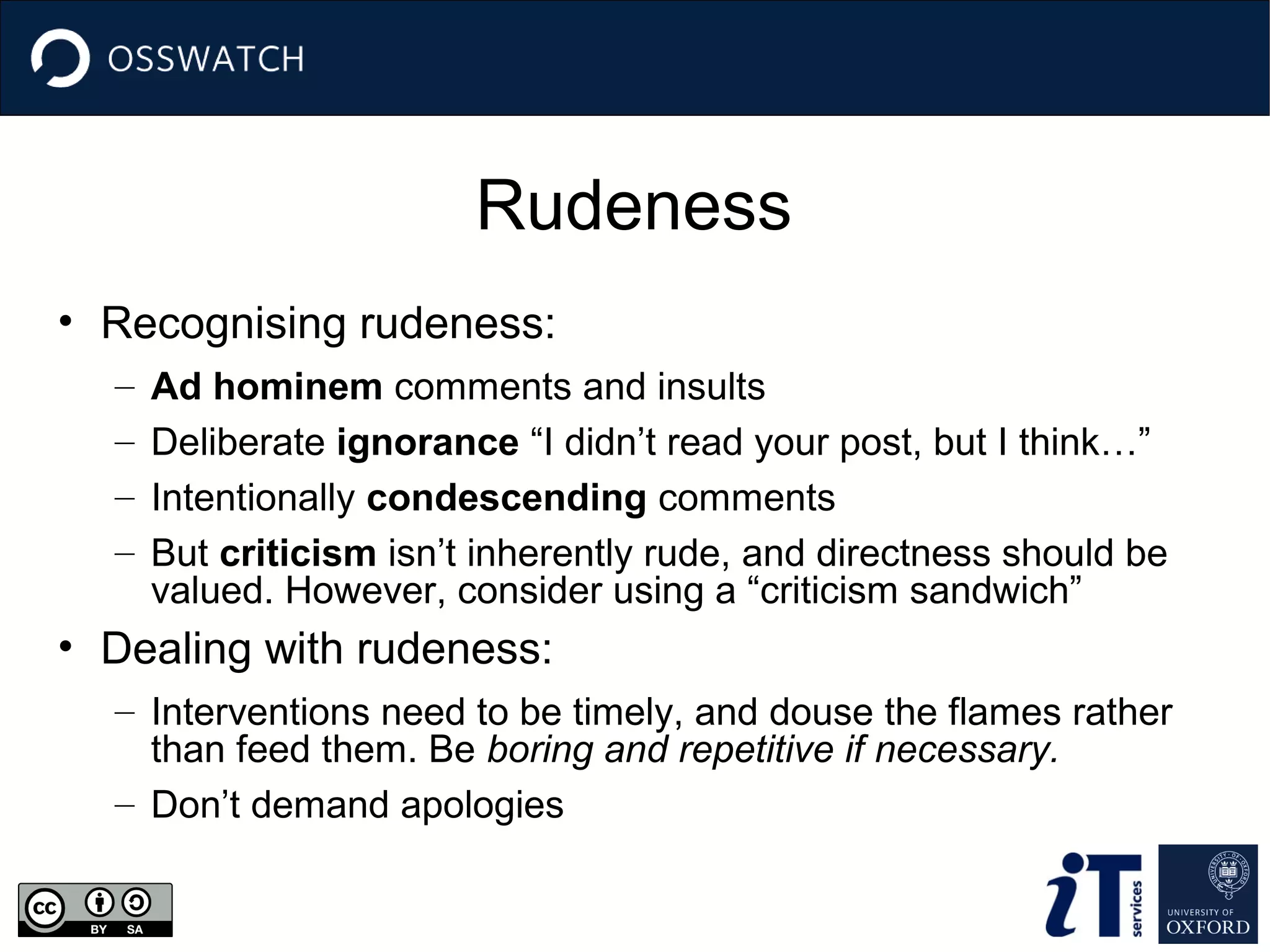 Rudeness
• Recognising rudeness:
–
–
–
–

Ad hominem comments and insults
Deliberate ignorance “I didn’t read your post, but I think…”
Intentionally condescending comments
But criticism isn’t inherently rude, and directness should be
valued. However, consider using a “criticism sandwich”

• Dealing with rudeness:
– Interventions need to be timely, and douse the flames rather
than feed them. Be boring and repetitive if necessary.
– Don’t demand apologies

 