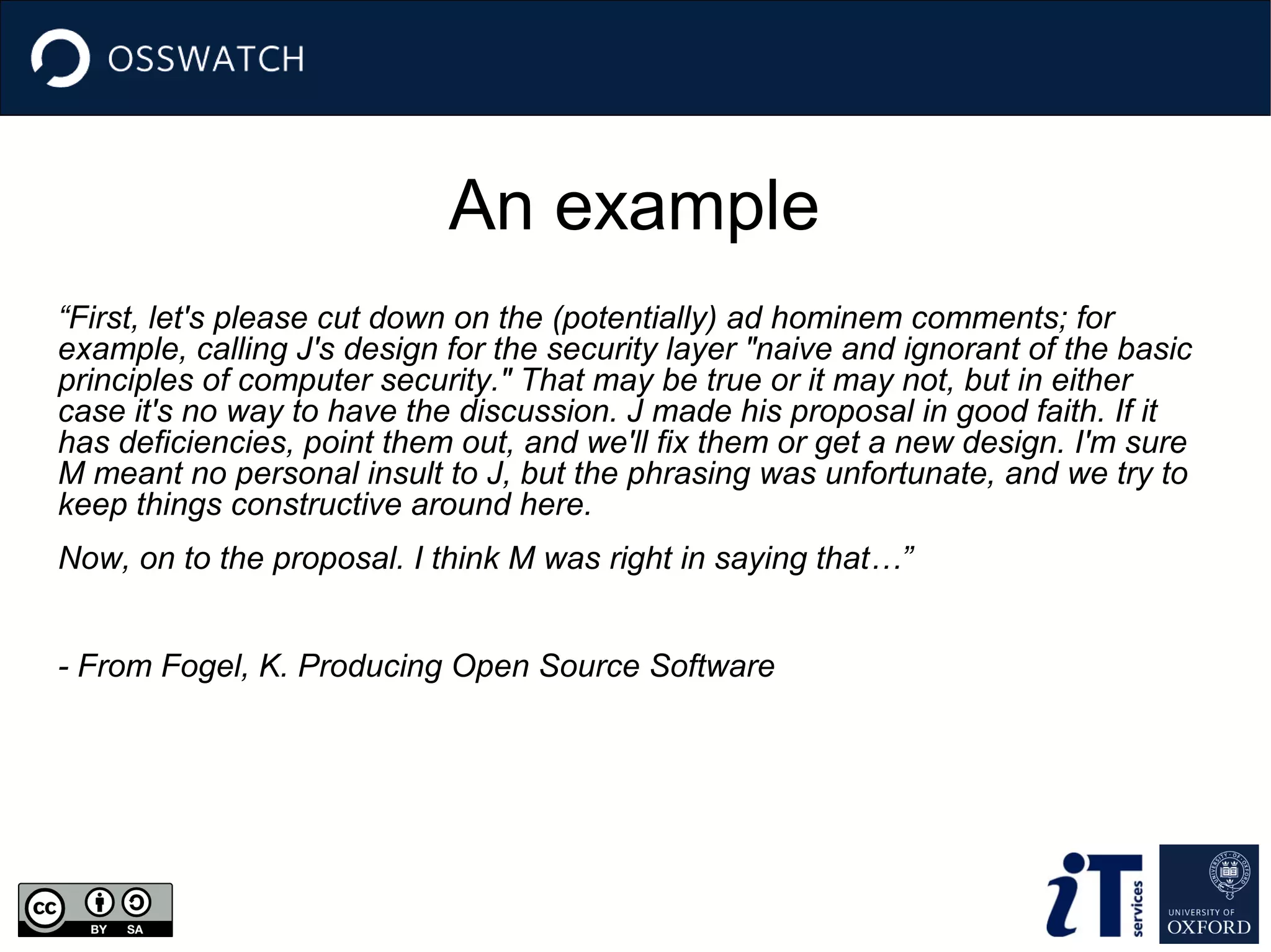 An example
“First, let's please cut down on the (potentially) ad hominem comments; for
example, calling J's design for the security layer "naive and ignorant of the basic
principles of computer security." That may be true or it may not, but in either
case it's no way to have the discussion. J made his proposal in good faith. If it
has deficiencies, point them out, and we'll fix them or get a new design. I'm sure
M meant no personal insult to J, but the phrasing was unfortunate, and we try to
keep things constructive around here.
Now, on to the proposal. I think M was right in saying that…”
- From Fogel, K. Producing Open Source Software

 
