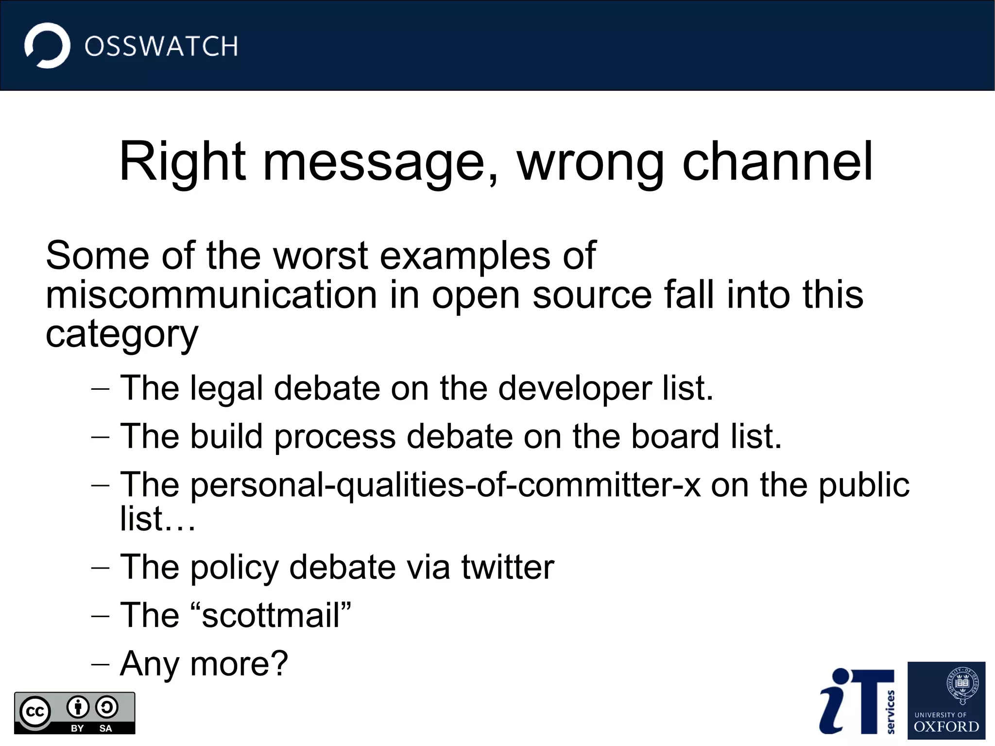 Right message, wrong channel
Some of the worst examples of
miscommunication in open source fall into this
category
– The legal debate on the developer list.
– The build process debate on the board list.
– The personal-qualities-of-committer-x on the public
list…
– The policy debate via twitter
– The “scottmail”
– Any more?

 