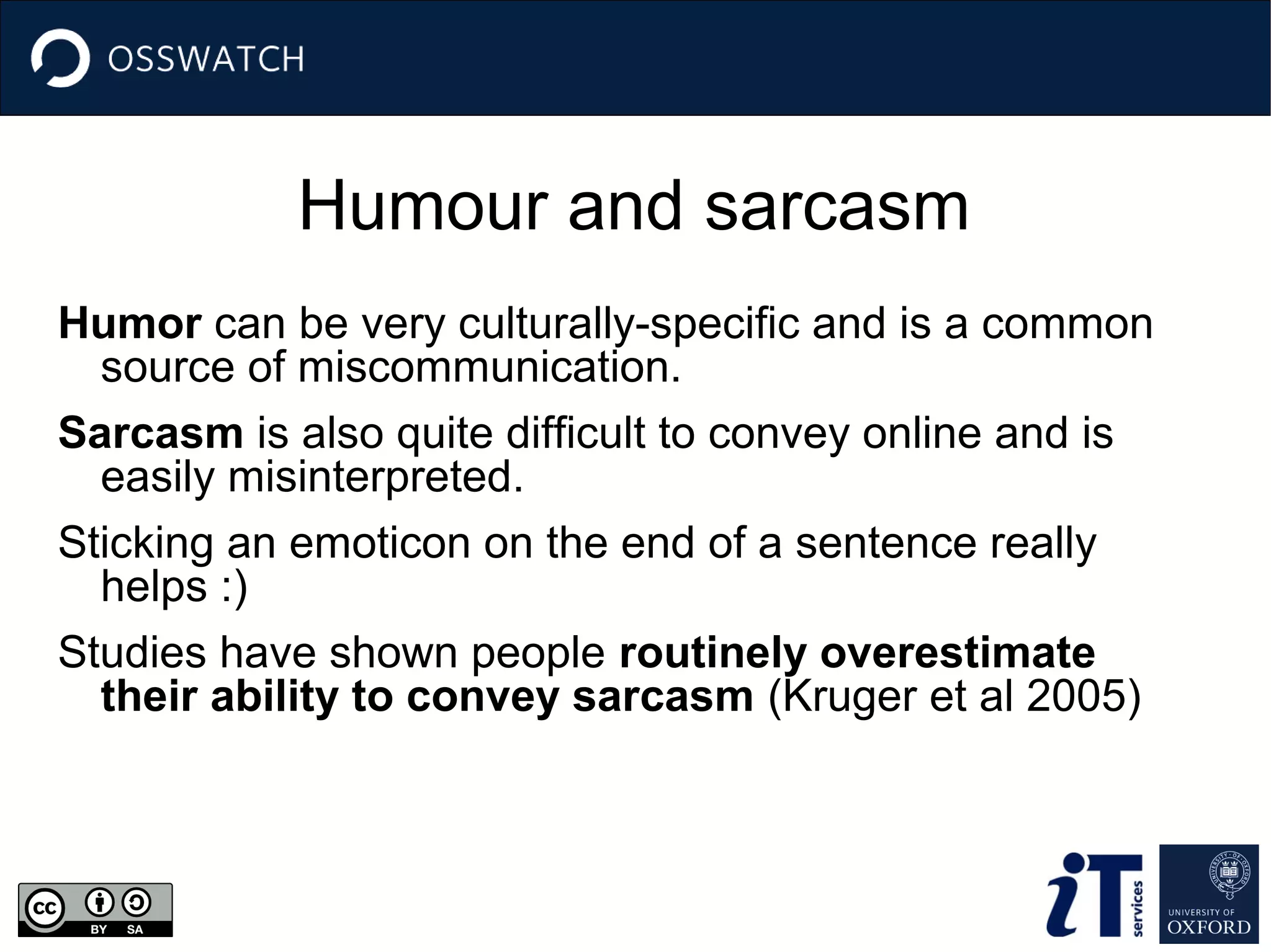 Humour and sarcasm
Humor can be very culturally-specific and is a common
source of miscommunication.
Sarcasm is also quite difficult to convey online and is
easily misinterpreted.
Sticking an emoticon on the end of a sentence really
helps :)
Studies have shown people routinely overestimate
their ability to convey sarcasm (Kruger et al 2005)

 