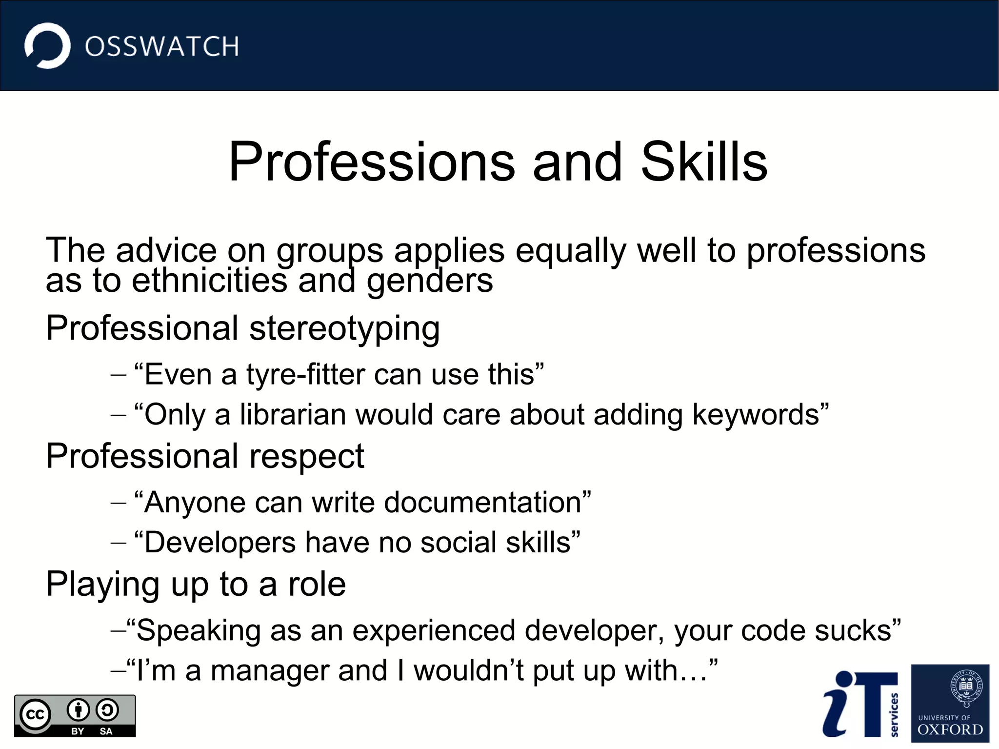 Professions and Skills
The advice on groups applies equally well to professions
as to ethnicities and genders
Professional stereotyping
– “Even a tyre-fitter can use this”
– “Only a librarian would care about adding keywords”

Professional respect
– “Anyone can write documentation”
– “Developers have no social skills”

Playing up to a role
–“Speaking as an experienced developer, your code sucks”
–“I’m a manager and I wouldn’t put up with…”

 