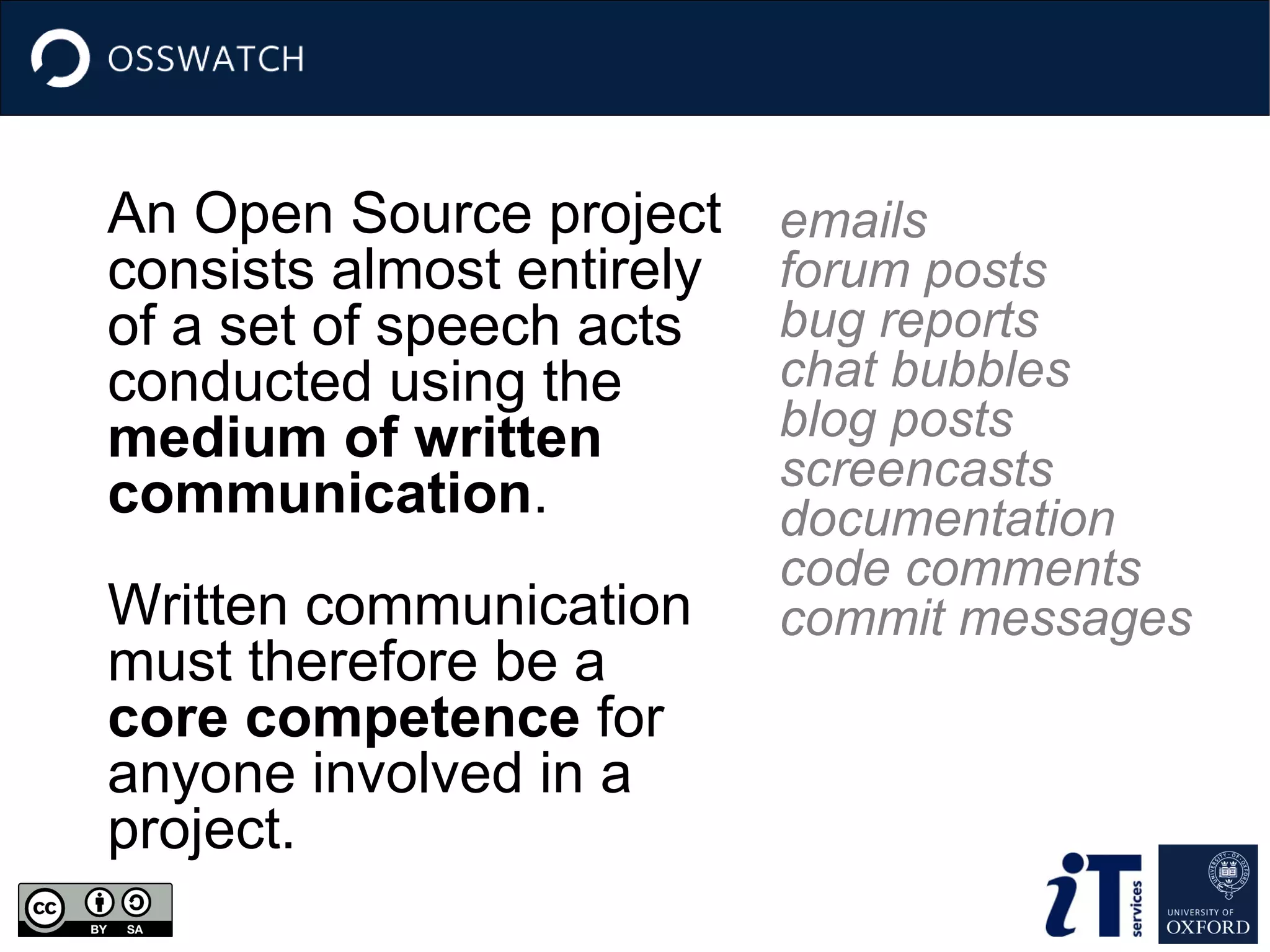 An Open Source project
consists almost entirely
of a set of speech acts
conducted using the
medium of written
communication.
Written communication
must therefore be a
core competence for
anyone involved in a
project.

emails
forum posts
bug reports
chat bubbles
blog posts
screencasts
documentation
code comments
commit messages

 