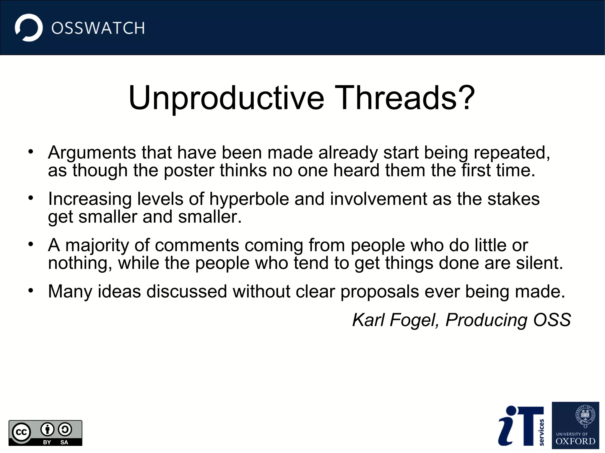 Unproductive Threads?
• Arguments that have been made already start being repeated,
as though the poster thinks no one heard them the first time.
• Increasing levels of hyperbole and involvement as the stakes
get smaller and smaller.
• A majority of comments coming from people who do little or
nothing, while the people who tend to get things done are silent.
• Many ideas discussed without clear proposals ever being made.
Karl Fogel, Producing OSS

 