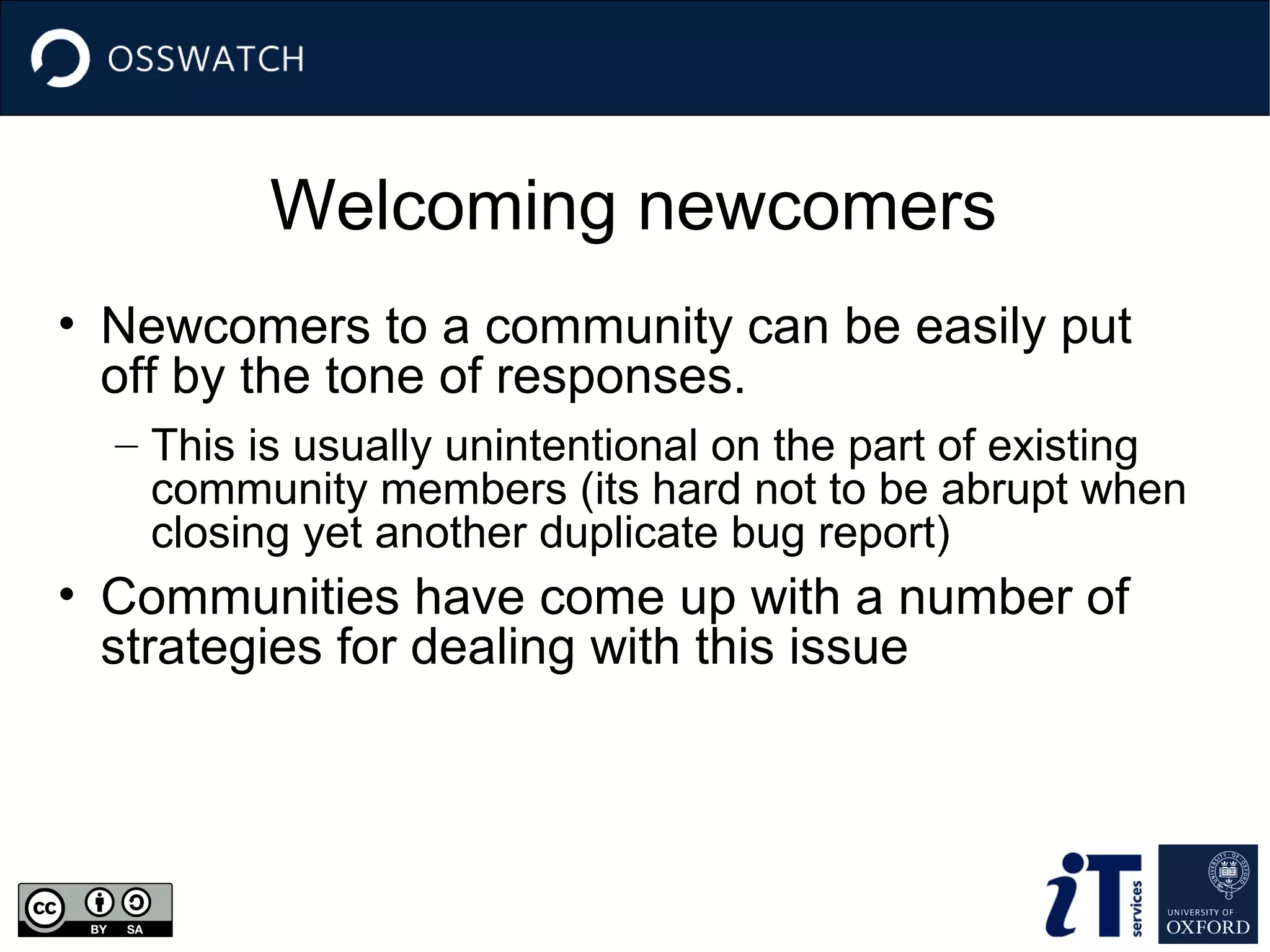 Welcoming newcomers
• Newcomers to a community can be easily put
off by the tone of responses.
– This is usually unintentional on the part of existing
community members (its hard not to be abrupt when
closing yet another duplicate bug report)

• Communities have come up with a number of
strategies for dealing with this issue

 