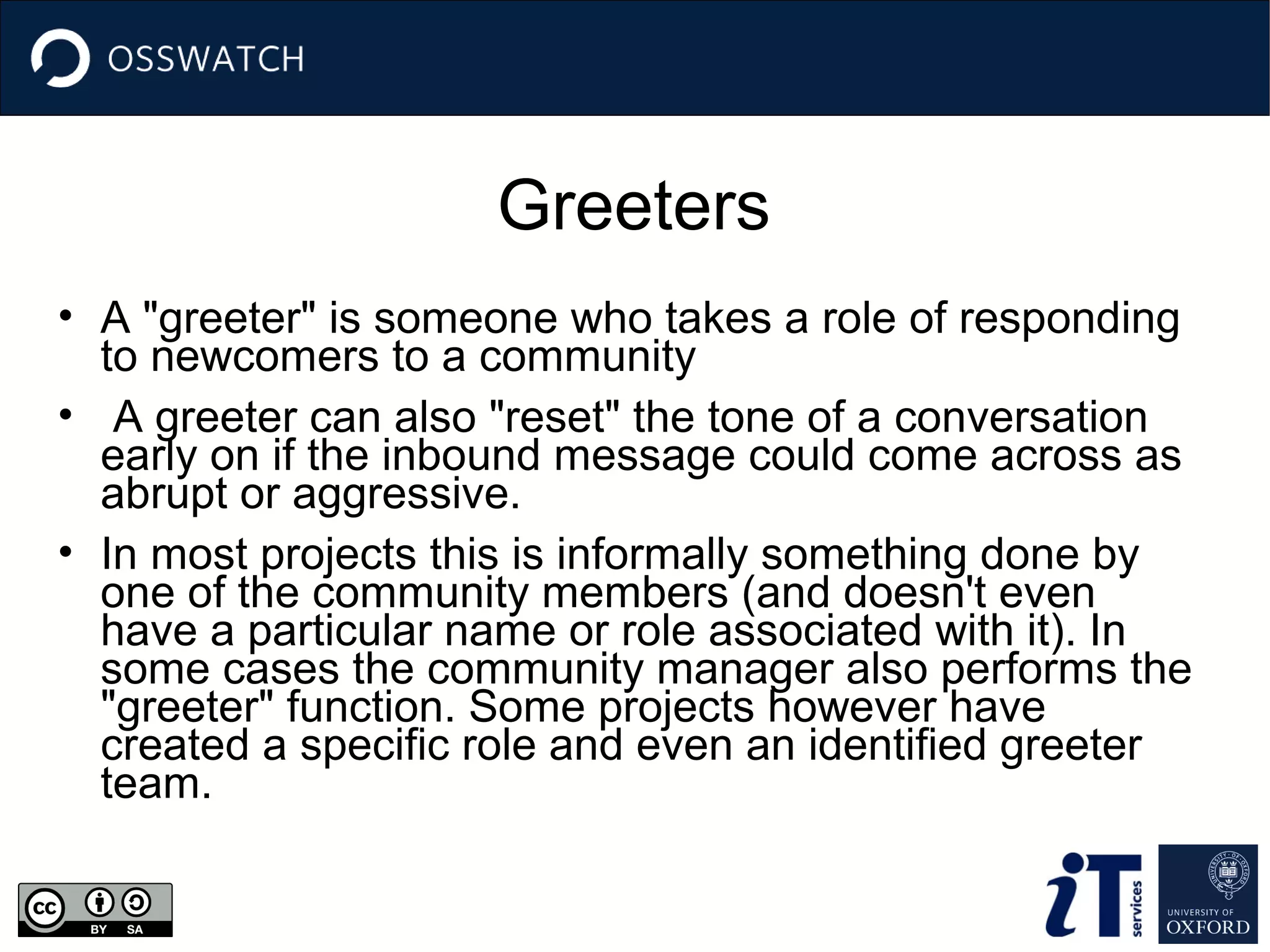 Greeters
• A "greeter" is someone who takes a role of responding
to newcomers to a community
• A greeter can also "reset" the tone of a conversation
early on if the inbound message could come across as
abrupt or aggressive.
• In most projects this is informally something done by
one of the community members (and doesn't even
have a particular name or role associated with it). In
some cases the community manager also performs the
"greeter" function. Some projects however have
created a specific role and even an identified greeter
team.

 