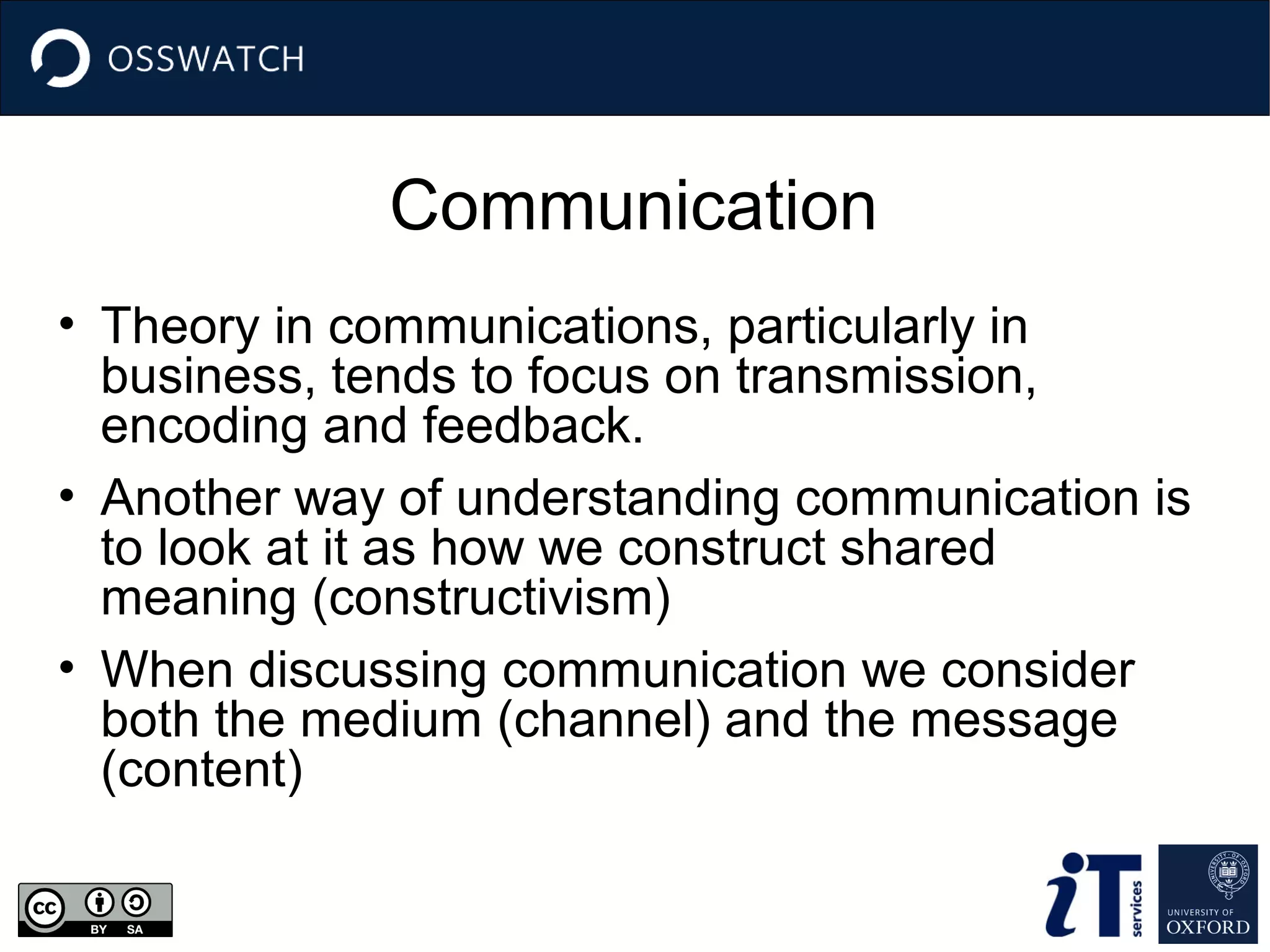 Communication
• Theory in communications, particularly in
business, tends to focus on transmission,
encoding and feedback.
• Another way of understanding communication is
to look at it as how we construct shared
meaning (constructivism)
• When discussing communication we consider
both the medium (channel) and the message
(content)

 