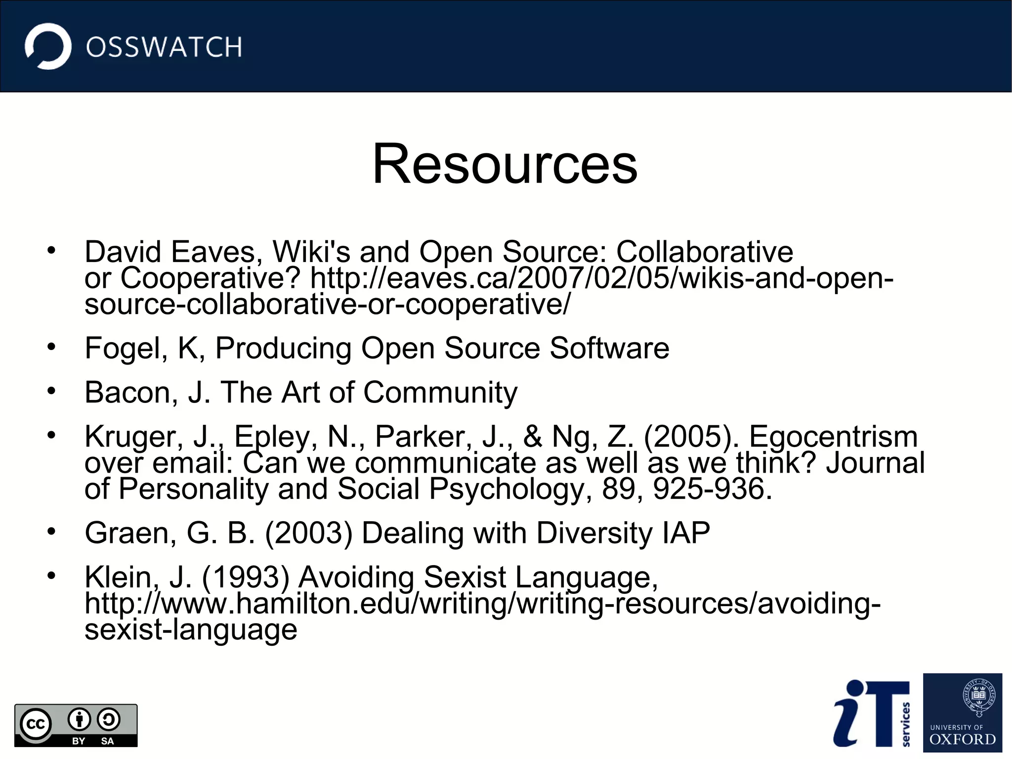 Resources
• David Eaves, Wiki's and Open Source: Collaborative
or Cooperative? http://eaves.ca/2007/02/05/wikis-and-opensource-collaborative-or-cooperative/
• Fogel, K, Producing Open Source Software
• Bacon, J. The Art of Community
• Kruger, J., Epley, N., Parker, J., & Ng, Z. (2005). Egocentrism
over email: Can we communicate as well as we think? Journal
of Personality and Social Psychology, 89, 925-936.
• Graen, G. B. (2003) Dealing with Diversity IAP
• Klein, J. (1993) Avoiding Sexist Language,
http://www.hamilton.edu/writing/writing-resources/avoidingsexist-language

 