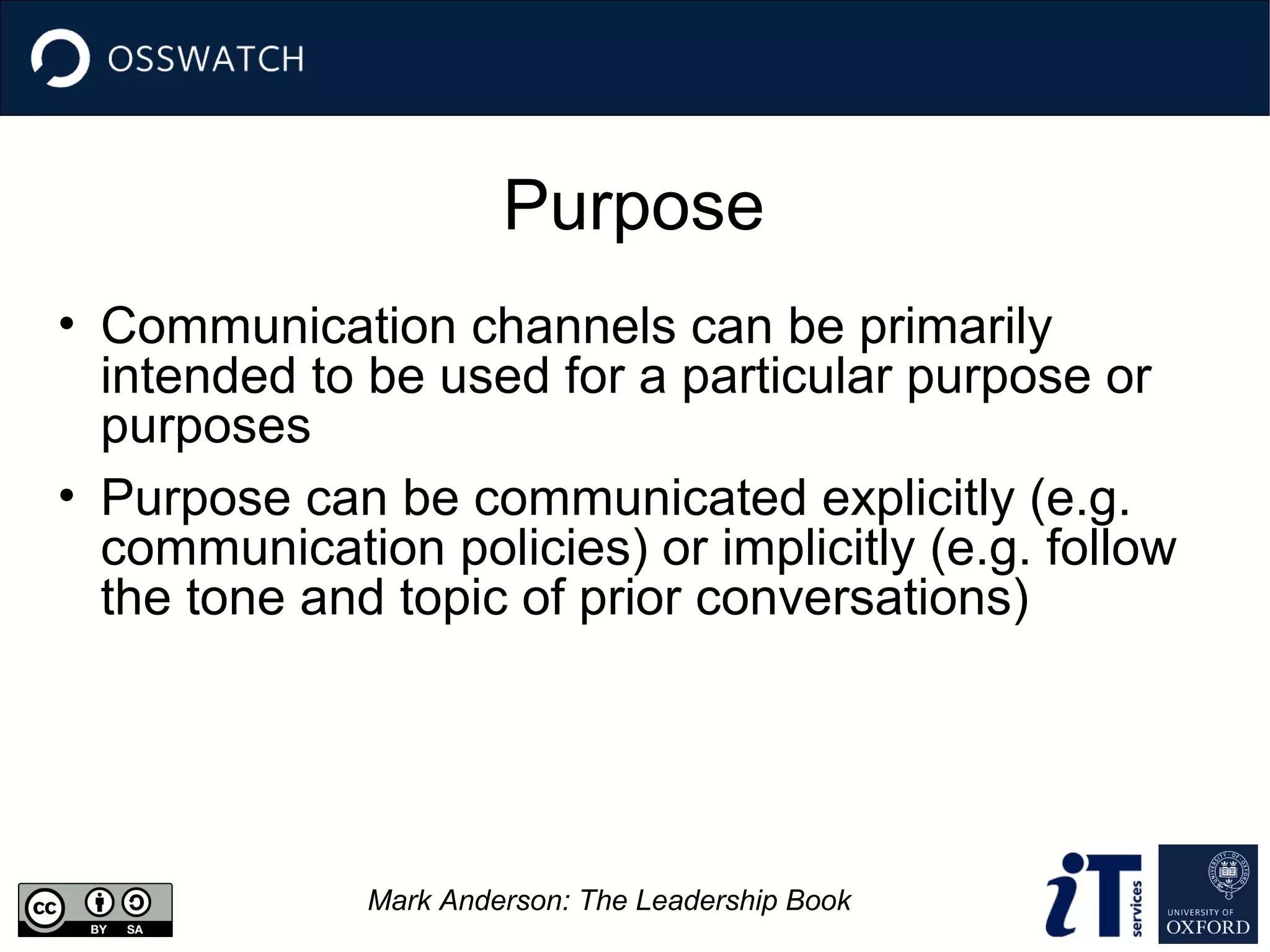 Purpose
• Communication channels can be primarily
intended to be used for a particular purpose or
purposes
• Purpose can be communicated explicitly (e.g.
communication policies) or implicitly (e.g. follow
the tone and topic of prior conversations)

Mark Anderson: The Leadership Book

 