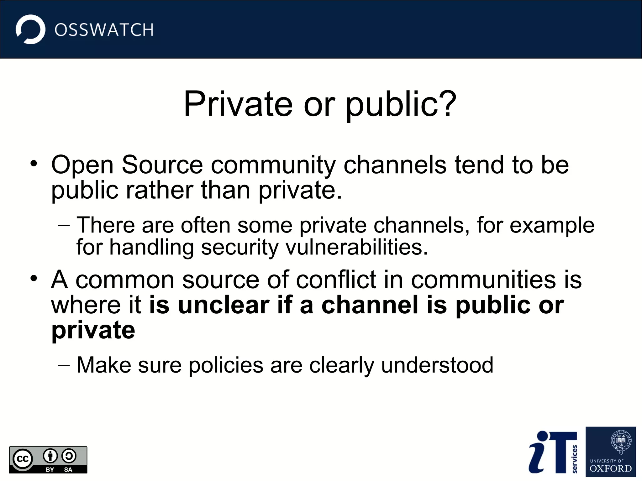 Private or public?
• Open Source community channels tend to be
public rather than private.
– There are often some private channels, for example
for handling security vulnerabilities.

• A common source of conflict in communities is
where it is unclear if a channel is public or
private
– Make sure policies are clearly understood

 