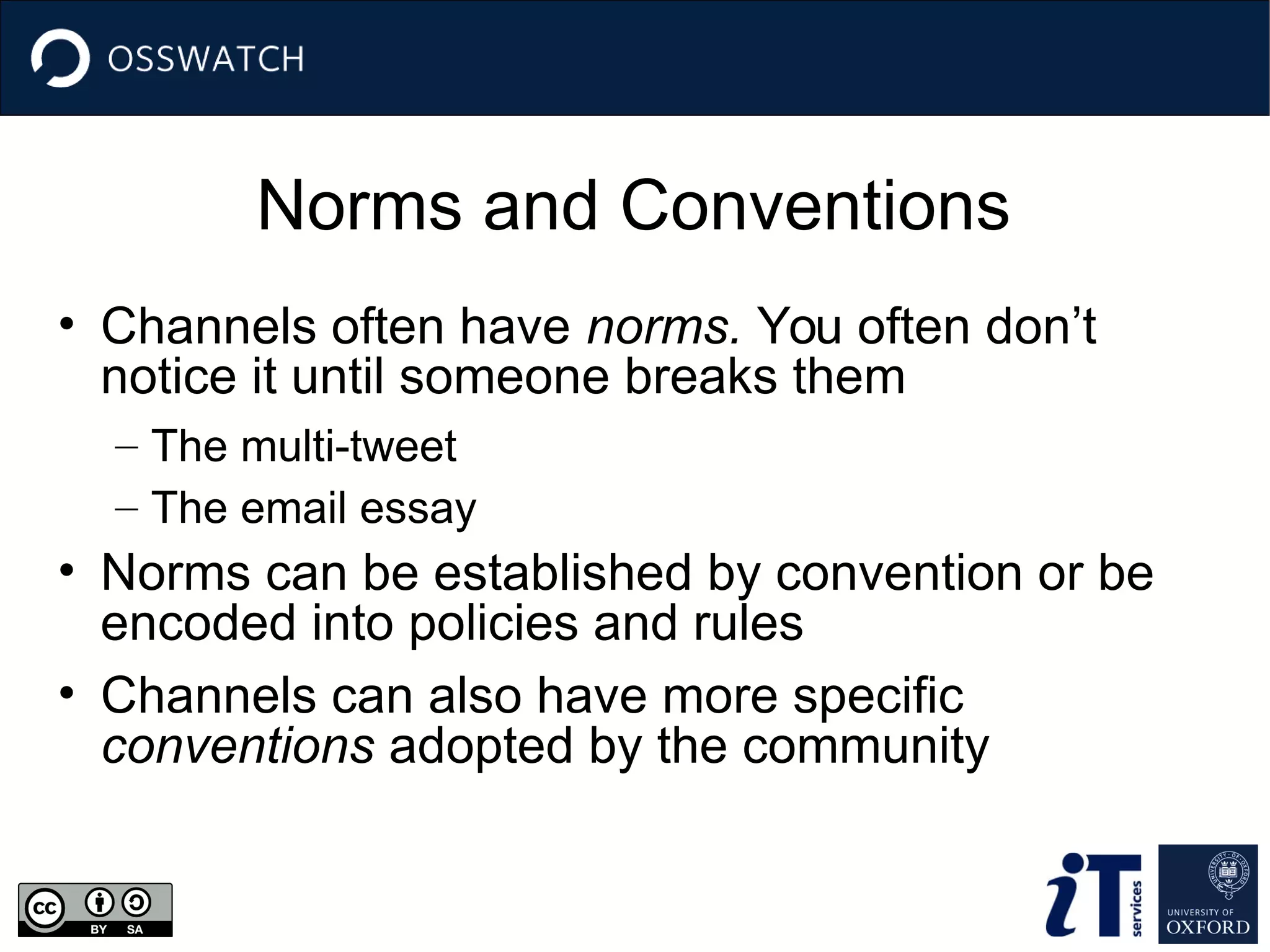 Norms and Conventions
• Channels often have norms. You often don’t
notice it until someone breaks them
– The multi-tweet
– The email essay
• Norms can be established by convention or be
encoded into policies and rules
• Channels can also have more specific
conventions adopted by the community
 