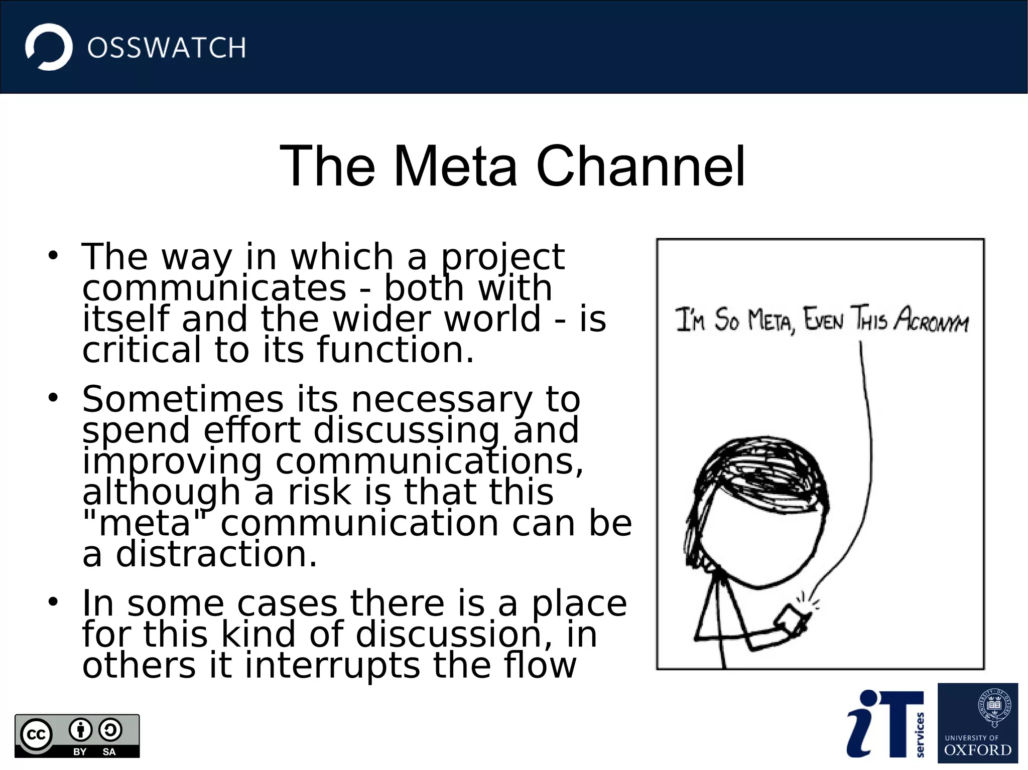 The Meta Channel
• The way in which a project
communicates - both with
itself and the wider world - is
critical to its function.
• Sometimes its necessary to
spend effort discussing and
improving communications,
although a risk is that this
"meta" communication can be
a distraction.
• In some cases there is a place
for this kind of discussion, in
others it interrupts the flow
 