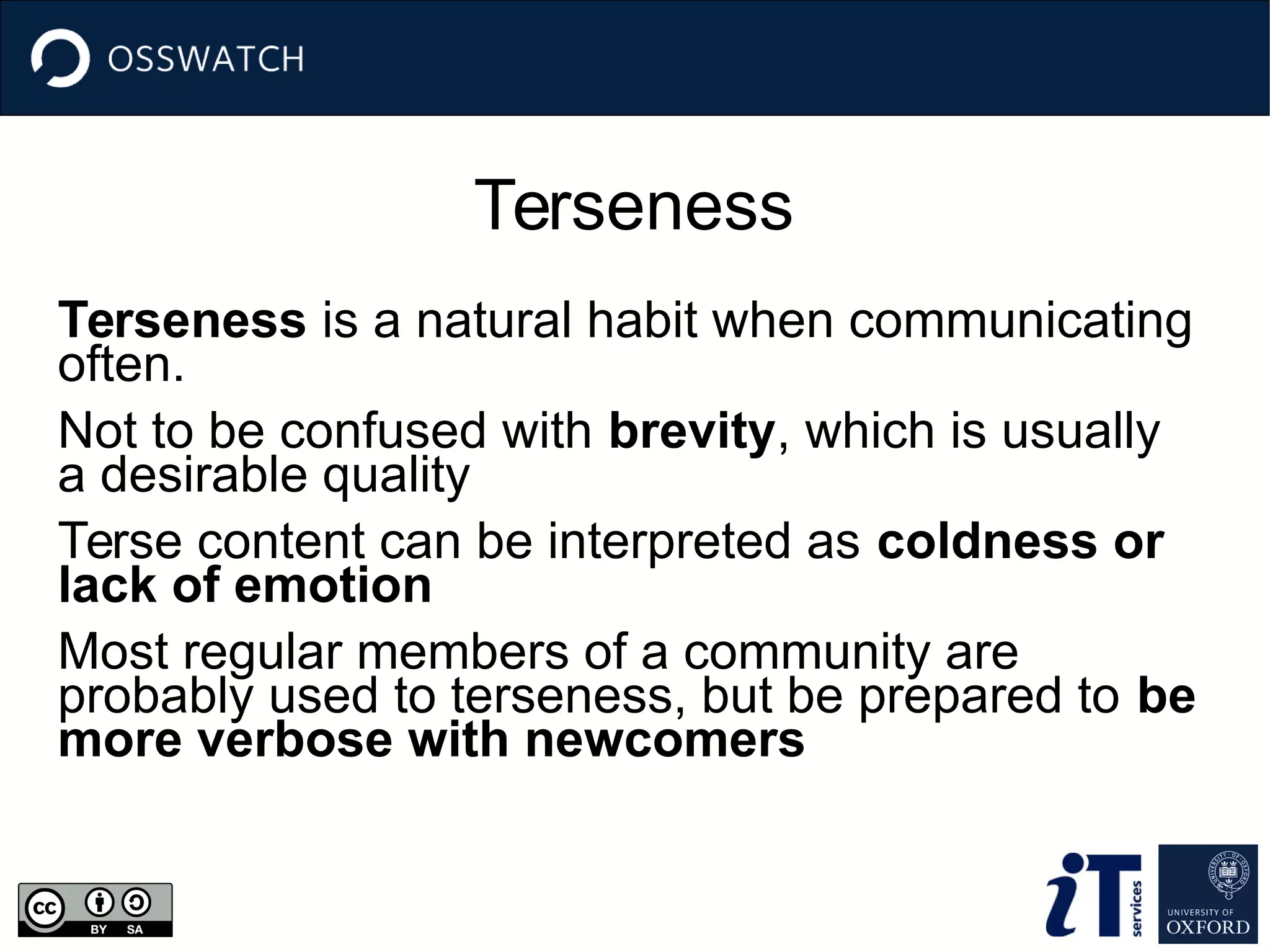 Terseness
Terseness is a natural habit when communicating
often.
Not to be confused with brevity, which is usually
a desirable quality
Terse content can be interpreted as coldness or
lack of emotion
Most regular members of a community are
probably used to terseness, but be prepared to be
more verbose with newcomers
 