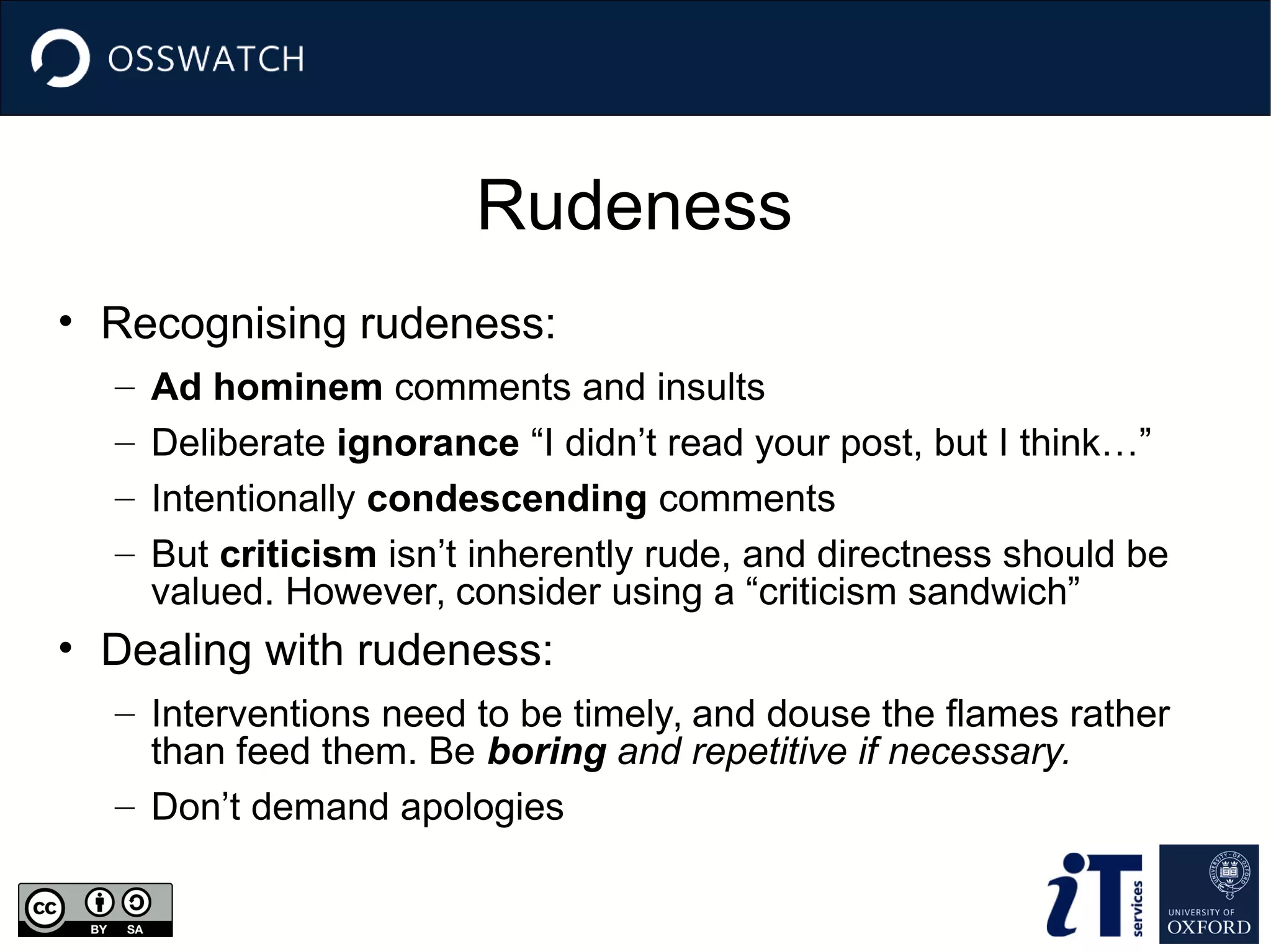Rudeness
• Recognising rudeness:
– Ad hominem comments and insults
– Deliberate ignorance “I didn’t read your post, but I think…”
– Intentionally condescending comments
– But criticism isn’t inherently rude, and directness should be
valued. However, consider using a “criticism sandwich”
• Dealing with rudeness:
– Interventions need to be timely, and douse the flames rather
than feed them. Be boring and repetitive if necessary.
– Don’t demand apologies
 